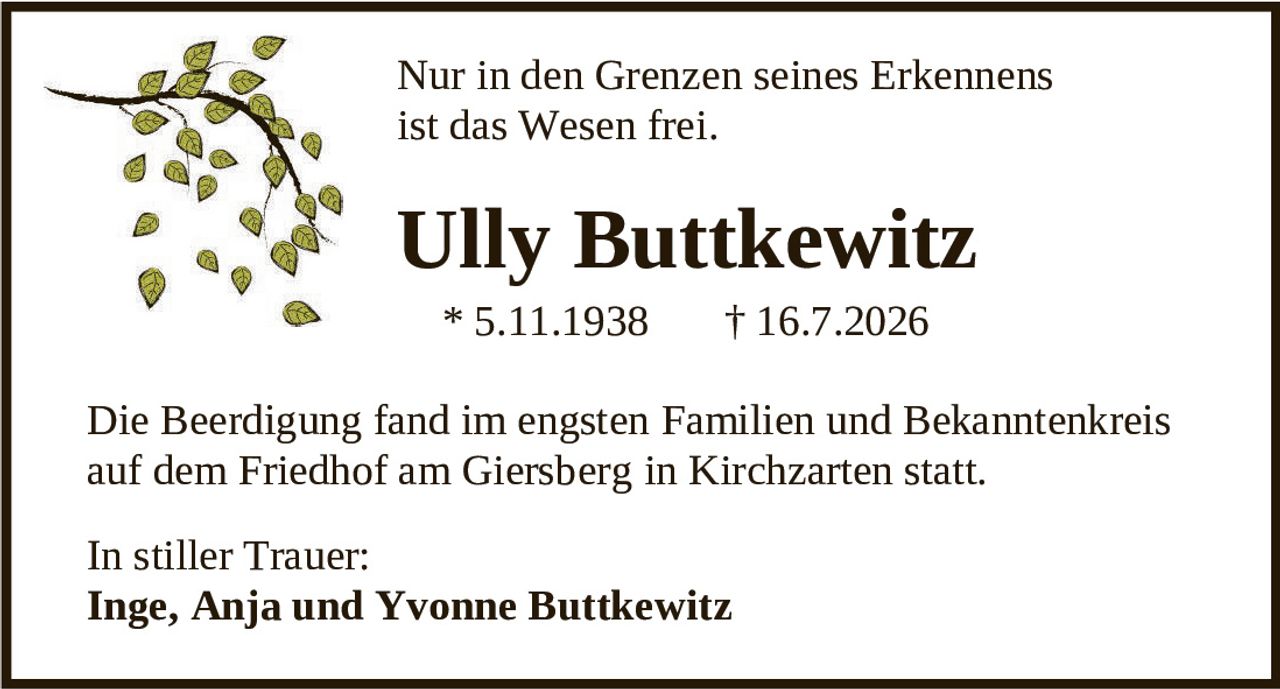 <p>Nur in den Grenzen seines Erkennens ist das Wesen frei.</p>

<p><strong>Ully Buttkewitz</strong><br>
* 5.11.1938 &nbsp;&nbsp;&nbsp;&nbsp; † 16.7.2026</p>

<p>Die Beerdigung fand im engsten Familien und Bekannentenkreis auf dem Friedhof am Giersberg in Kirchzarten statt.</p>

<p>In stiller Trauer:<br>
<strong>Inge, Anja und Yvonne Buttkewitz</strong></p>