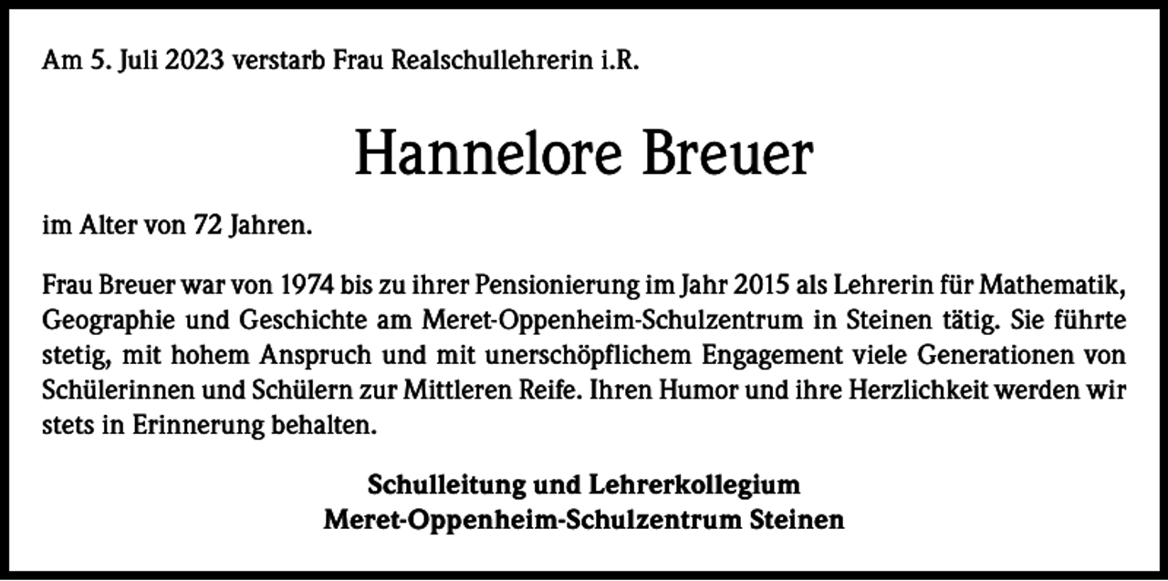 <p>Am 5. Juli 2023 verstarb Frau Realschullehrerin i.R.</p><p>Hannelore Breuer<br />im Alter von 72 Jahren.<br />Frau Breuer war von 1974 bis zu ihrer Pensionierung im Jahr 2015 als Lehrerin für Mathematik,<br />Geographie und Geschichte am Meret-Oppenheim-Schulzentrum in Steinen tätig. Sie führte<br />stetig, mit hohem Anspruch und mit unerschöpflichem Engagement viele Generationen von<br />Schülerinnen und Schülern zur Mittleren Reife. Ihren Humor und ihre Herzlichkeit werden wir<br />stets in Erinnerung behalten.<br />Schulleitung und Lehrerkollegium<br />Meret-Oppenheim-Schulzentrum Steinen</p>