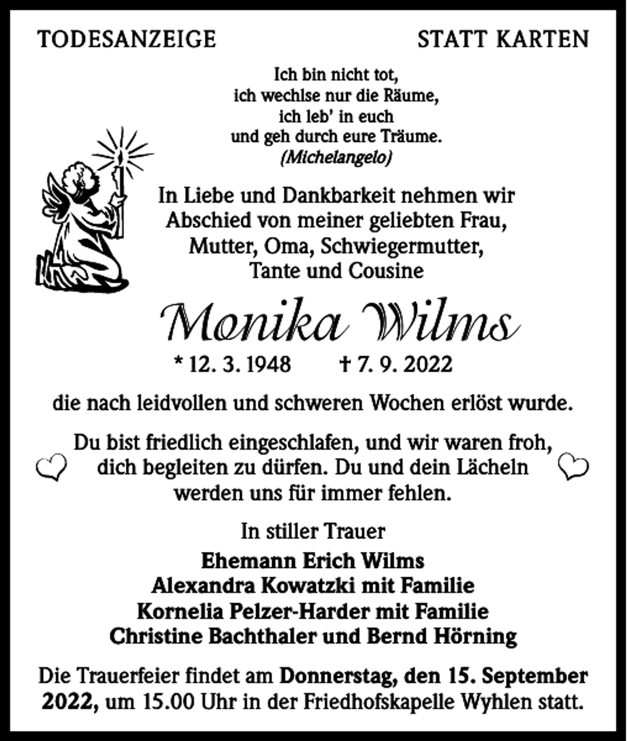 <p>TODESANZEIGE</p><p>STATT KARTEN<br />Ich bin nicht tot,<br />ich wechlse nur die Räume,<br />ich leb’ in euch<br />und geh durch eure Träume.<br />(Michelangelo)</p><p>In Liebe und Dankbarkeit nehmen wir<br />Abschied von meiner geliebten Frau,<br />Mutter, Oma, Schwiegermutter,<br />Tante und Cousine</p><p>Monika Wilms<br />* 12. 3. 1948 † 7. 9. 2022</p><p>die nach leidvollen und schweren Wochen erlöst wurde.</p><p>❤</p><p>Du bist friedlich eingeschlafen, und wir waren froh,<br />dich begleiten zu dürfen. Du und dein Lächeln<br />werden uns für immer fehlen.</p><p>❤</p><p>In stiller Trauer<br />Ehemann Erich Wilms<br />Alexandra Kowatzki mit Familie<br />Kornelia Pelzer-Harder mit Familie<br />Christine Bachthaler und Bernd Hörning<br />Die Trauerfeier findet am Donnerstag, den 15. September<br />2022, um 15.00 Uhr in der Friedhofskapelle Wyhlen statt.</p>