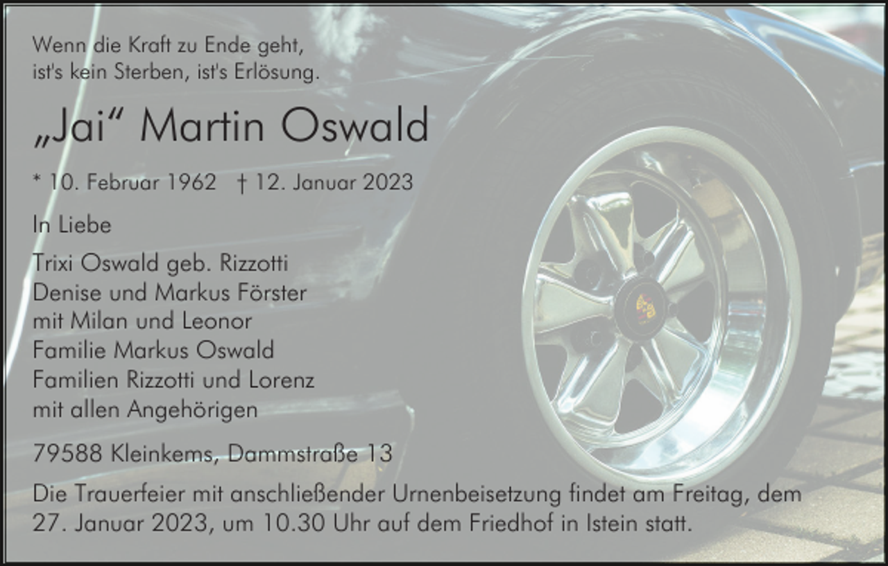 <p>Wenn die Kraft zu Ende geht,<br />ist's kein Sterben, ist's Erlösung.</p><p>„Jai“ Martin Oswald<br />* 10. Februar 1962 † 12. Januar 2023</p><p>In Liebe<br />Trixi Oswald geb. Rizzotti<br />Denise und Markus Förster<br />mit Milan und Leonor<br />Familie Markus Oswald<br />Familien Rizzotti und Lorenz<br />mit allen Angehörigen<br />79588 Kleinkems, Dammstraße 13<br />Die Trauerfeier mit anschließender Urnenbeisetzung findet am Freitag, dem<br />27. Januar 2023, um 10.30 Uhr auf dem Friedhof in Istein statt.</p>