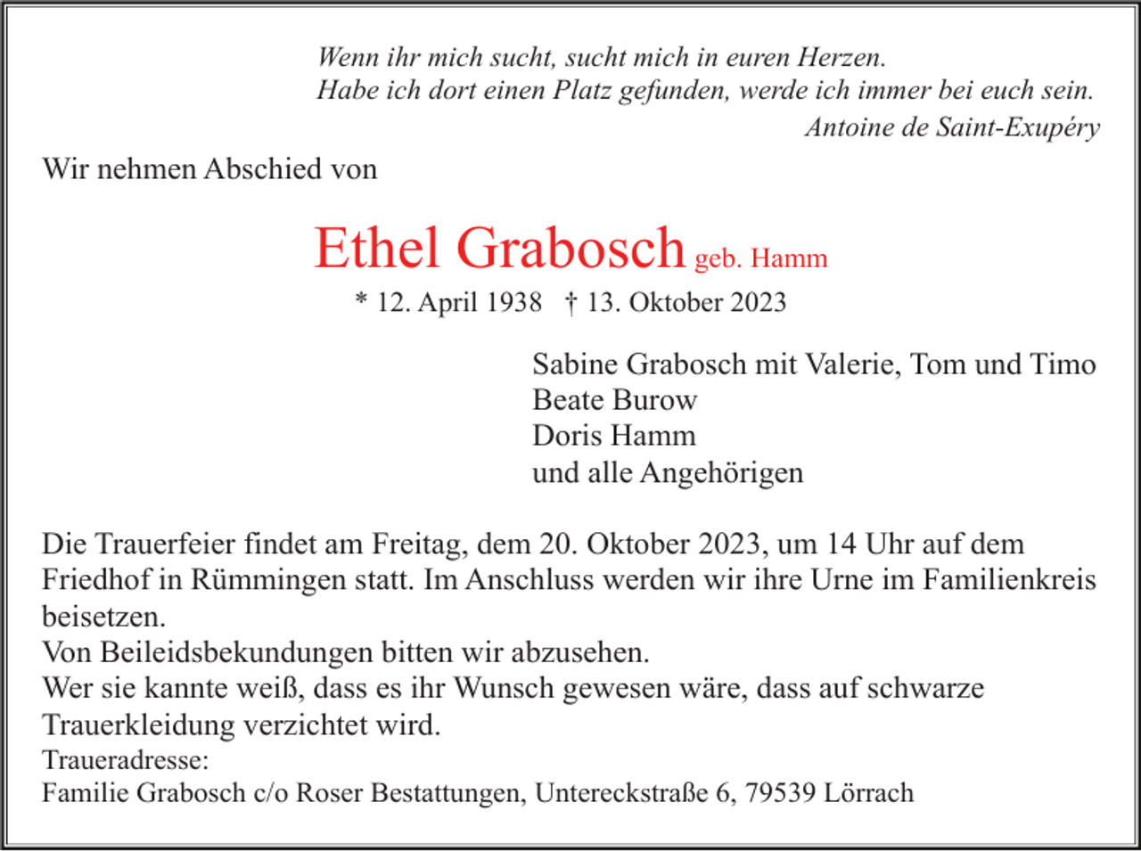 <p>Wenn ihr mich sucht, sucht mich in euren Herzen.<br />Habe ich dort einen Platz gefunden, werde ich immer bei euch sein.<br />Antoine de Saint-Exupéry</p><p>Wir nehmen Abschied von</p><p>Ethel Grabosch geb. Hamm<br />* 12. April 1938 † 13. Oktober 2023</p><p>Sabine Grabosch mit Valerie, Tom und Timo<br />Beate Burow<br />Doris Hamm<br />und alle Angehörigen<br />Die Trauerfeier findet am Freitag, dem 20. Oktober 2023, um 14 Uhr auf dem<br />Friedhof in Rümmingen statt. Im Anschluss werden wir ihre Urne im Familienkreis<br />beisetzen.<br />Von Beileidsbekundungen bitten wir abzusehen.<br />Wer sie kannte weiß, dass es ihr Wunsch gewesen wäre, dass auf schwarze<br />Trauerkleidung verzichtet wird.<br />Traueradresse:<br />Familie Grabosch c/o Roser Bestattungen, Untereckstraße 6, 79539 Lörrach</p>