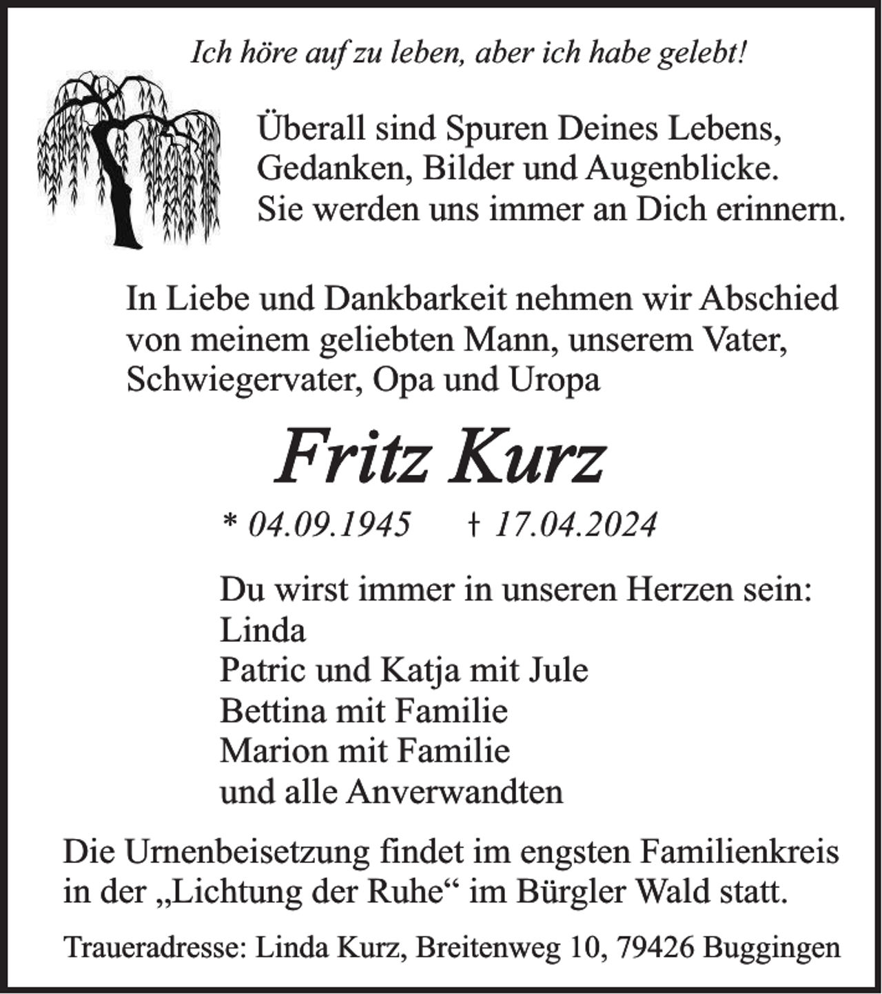 <p>Ich höre auf zu leben, aber ich habe gelebt!</p><p>Überall sind Spuren Deines Lebens,<br />Gedanken, Bilder und Augenblicke.<br />Sie werden uns immer an Dich erinnern.<br />In Liebe und Dankbarkeit nehmen wir Abschied<br />von meinem geliebten Mann, unserem Vater,<br />Schwiegervater, Opa und Uropa</p><p>Fritz Kurz<br />* 04.09.1945</p><p>17.04.2024</p><p>Du wirst immer in unseren Herzen sein:<br />Linda<br />Patric und Katja mit Jule<br />Bettina mit Familie<br />Marion mit Familie<br />und alle Anverwandten<br />Die Urnenbeisetzung findet im engsten Familienkreis<br />in der „Lichtung der Ruhe“ im Bürgler Wald statt.<br />Traueradresse: Linda Kurz, Breitenweg 10, 79426 Buggingen</p>