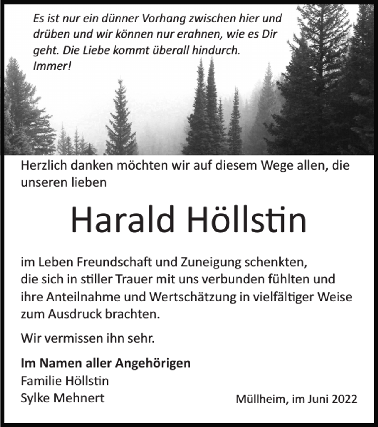 <p>Es ist nur ein dünner Vorhang zwischen hier und<br />drüben und wir können nur erahnen, wie es Dir<br />geht. Die Liebe kommt überall hindurch.<br />Immer!</p><p>Herzlich danken möchten wir auf diesem Wege allen, die<br />unseren lieben</p><p>Harald Hölls�n<br />im Leben Freundscha� und Zuneigung schenkten,<br />die sich in s�ller Trauer mit uns verbunden fühlten und<br />ihre Anteilnahme und Wertschätzung in vielfäl�ger Weise<br />zum Ausdruck brachten.<br />Wir vermissen ihn sehr.<br />Im Namen aller Angehörigen<br />Familie Hölls�n<br />Sylke Mehnert</p><p>Müllheim, im Juni 2022</p>