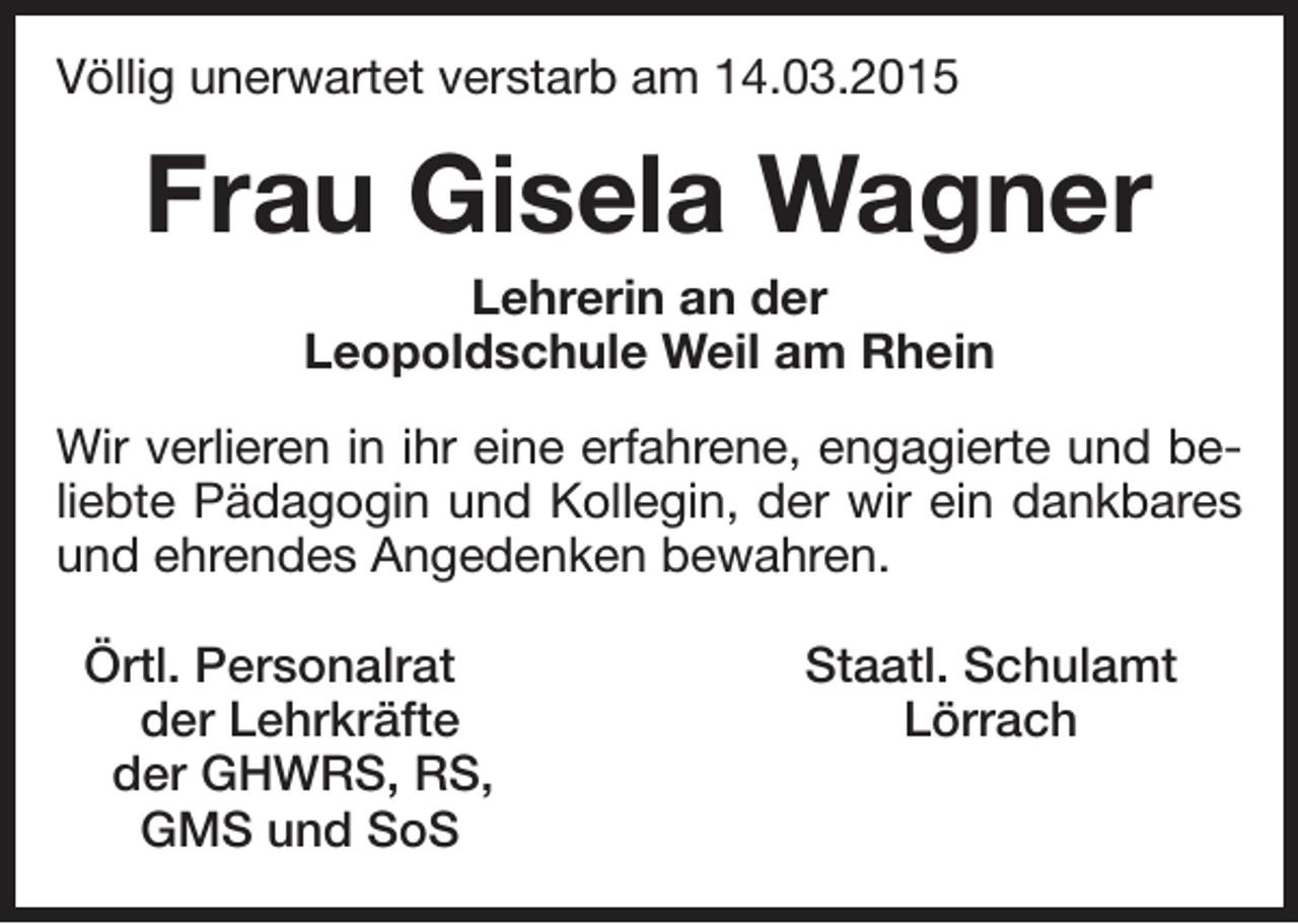 <p>Völlig unerwartet verstarb am 14.03.2015</p><p>Frau Gisela Wagner<br />Lehrerin an der<br />Leopoldschule Weil am Rhein<br />Wir verlieren in ihr eine erfahrene, engagierte und beliebte Pädagogin und Kollegin, der wir ein dankbares<br />und ehrendes Angedenken bewahren.<br />Örtl. Personalrat<br />der Lehrkräfte<br />der GHWRS, RS,<br />GMS und SoS</p><p>Staatl. Schulamt<br />Lörrach</p>