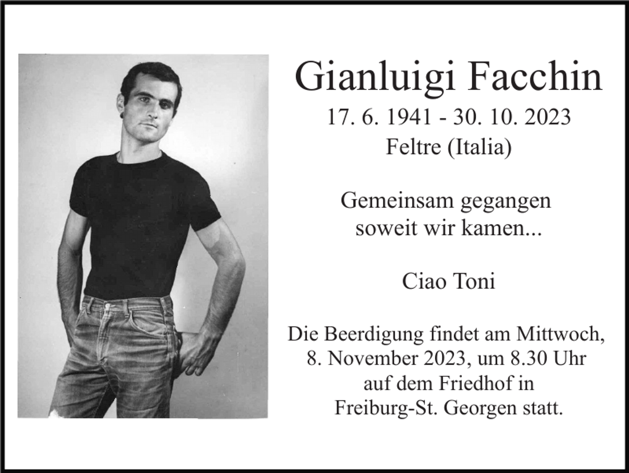<p>Gianluigi Facchin<br />17. 6. 1941 - 30. 10. 2023<br />Feltre (Italia)<br />Gemeinsam gegangen<br />soweit wir kamen...<br />Ciao Toni<br />Die Beerdigung findet am Mittwoch,<br />8. November 2023, um 8.30 Uhr<br />auf dem Friedhof in<br />Freiburg-St. Georgen statt.</p>
