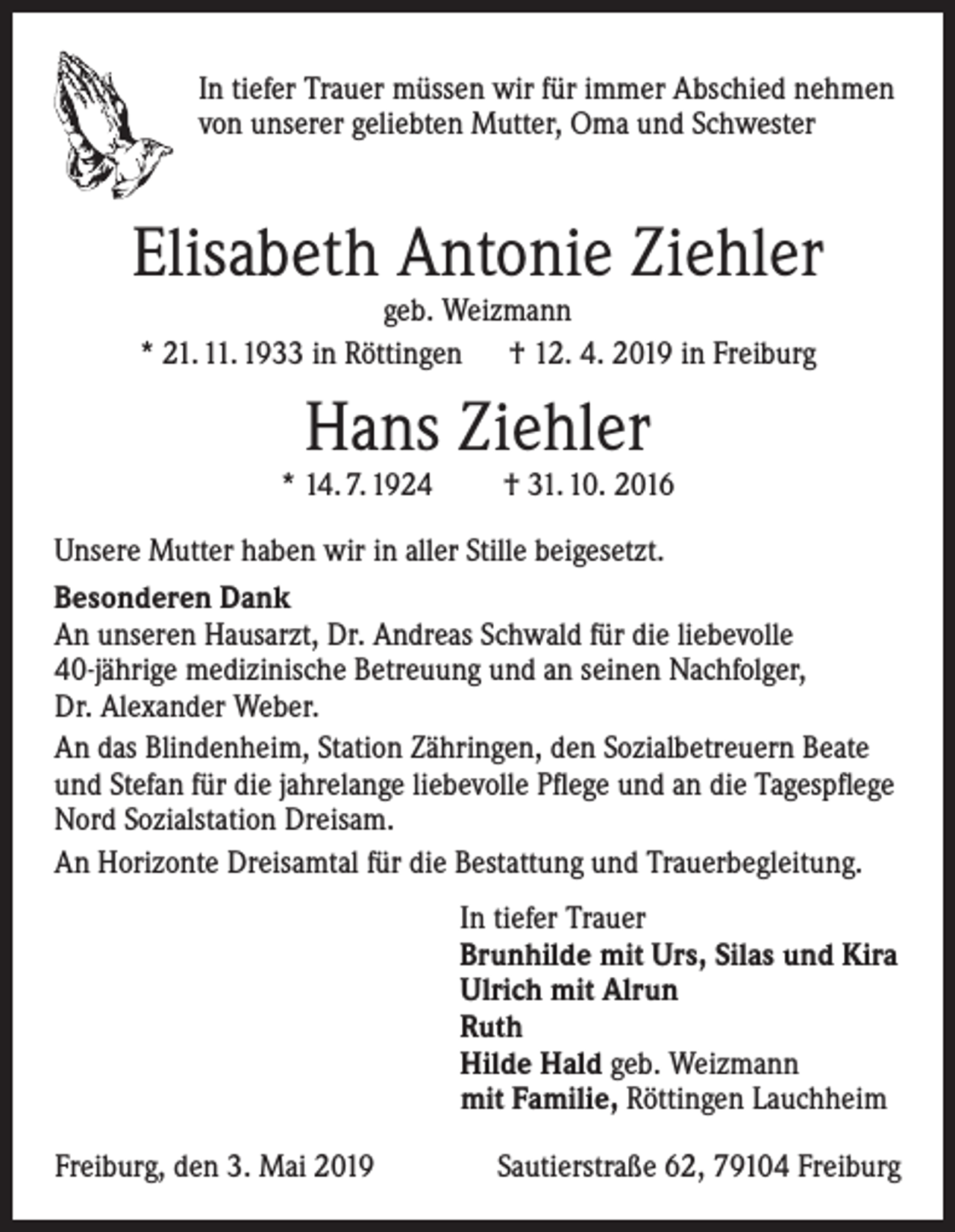 <p>In tiefer Trauer müssen wir für immer Abschied nehmen<br />von unserer geliebten Mutter, Oma und Schwester</p><p>Elisabeth Antonie Ziehler<br />geb. Weizmann<br />* 21. 11. 1933 in Röttingen † 12. 4. 2019 in Freiburg</p><p>Hans Ziehler</p><p>* 14. 7. 1924</p><p>† 31. 10. 2016</p><p>Unsere Mutter haben wir in aller Stille beigesetzt.<br />Besonderen Dank<br />An unseren Hausarzt, Dr. Andreas Schwald für die liebevolle<br />40-jährige medizinische Betreuung und an seinen Nachfolger,<br />Dr. Alexander Weber.<br />An das Blindenheim, Station Zähringen, den Sozialbetreuern Beate<br />und Stefan für die jahrelange liebevolle Pflege und an die Tagespflege<br />Nord Sozialstation Dreisam.<br />An Horizonte Dreisamtal für die Bestattung und Trauerbegleitung.<br />In tiefer Trauer<br />Brunhilde mit Urs, Silas und Kira<br />Ulrich mit Alrun<br />Ruth<br />Hilde Hald geb. Weizmann<br />mit Familie, Röttingen Lauchheim<br />Freiburg, den 3. Mai 2019</p><p>Sautierstraße 62, 79104 Freiburg</p>