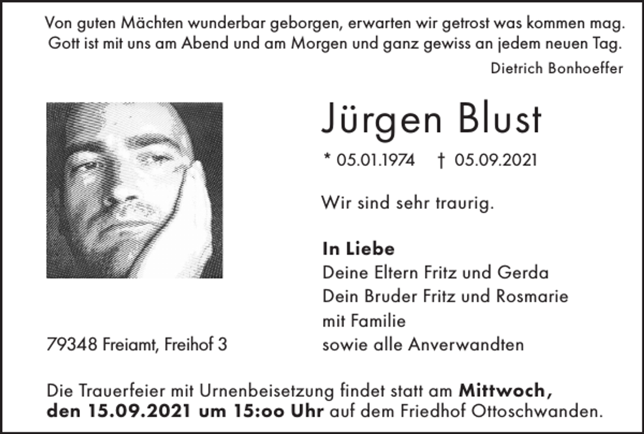 <p>Von guten Mächten wunderbar geborgen, erwarten wir getrost was kommen mag.<br />Gott ist mit uns am Abend und am Morgen und ganz gewiss an jedem neuen Tag.<br />Dietrich Bonhoeffer</p><p>Jürgen Blust<br />* 05.01.1974</p><p>† 05.09.2021</p><p>Wir sind sehr traurig.</p><p>79348 Freiamt, Freihof 3</p><p>In Liebe<br />Deine Eltern Fritz und Gerda<br />Dein Bruder Fritz und Rosmarie<br />mit Familie<br />sowie alle Anverwandten</p><p>Die Trauerfeier mit Urnenbeisetzung findet statt am Mittwoch,<br />den 15.09.2021 um 15:oo Uhr auf dem Friedhof Ottoschwanden.</p>