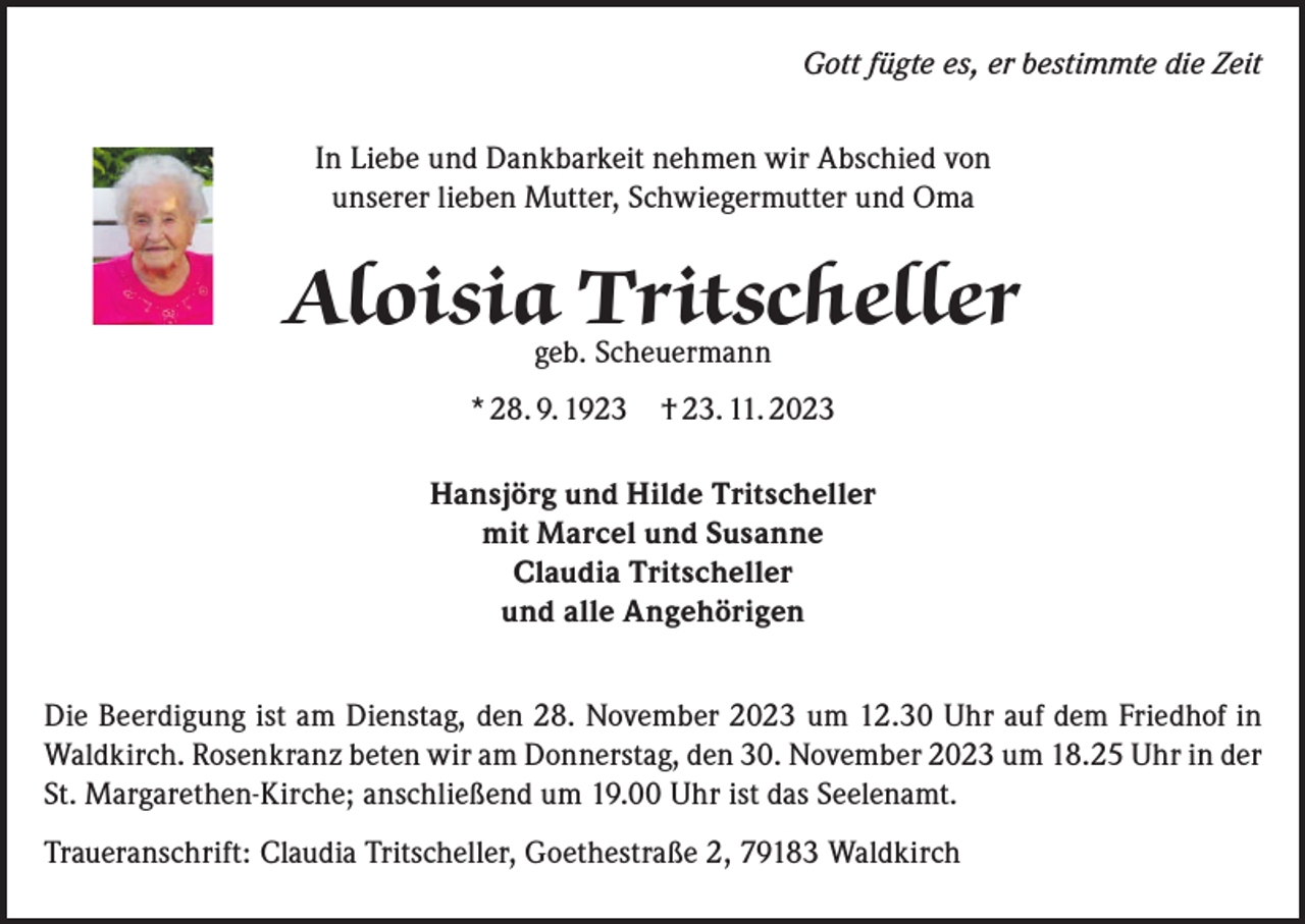 <p>Gott fügte es, er bestimmte die Zeit<br />In Liebe und Dankbarkeit nehmen wir Abschied von<br />unserer lieben Mutter, Schwiegermutter und Oma</p><p>Aloisiageb.Tritscheller<br />Scheuermann<br />* 28. 9. 1923 † 23. 11. 2023<br />Hansjörg und Hilde Tritscheller<br />mit Marcel und Susanne<br />Claudia Tritscheller<br />und alle Angehörigen<br />Die Beerdigung ist am Dienstag, den 28. November 2023 um 12.30 Uhr auf dem Friedhof in<br />Waldkirch. Rosenkranz beten wir am Donnerstag, den 30. November 2023 um 18.25 Uhr in der<br />St. Margarethen-Kirche; anschließend um 19.00 Uhr ist das Seelenamt.<br />Traueranschrift: Claudia Tritscheller, Goethestraße 2, 79183 Waldkirch</p>