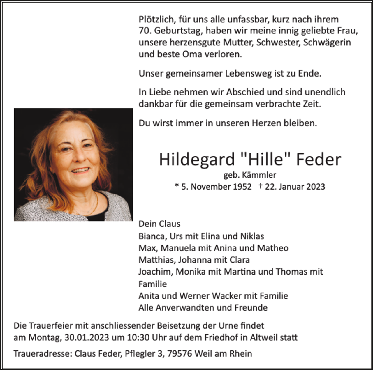 <p>Plötzlich, für uns alle unfassbar, kurz nach ihrem<br />70. Geburtstag, haben wir meine innig geliebte Frau,<br />unsere herzensgute Mutter, Schwester, Schwägerin<br />und beste Oma verloren.<br />Unser gemeinsamer Lebensweg ist zu Ende.<br />In Liebe nehmen wir Abschied und sind unendlich<br />dankbar für die gemeinsam verbrachte Zeit.<br />Du wirst immer in unseren Herzen bleiben.</p><p>Hildegard "Hille" Feder<br />geb. Kämmler<br />* 5. November 1952 † 22. Januar 2023</p><p>Dein Claus<br />Bianca, Urs mit Elina und Niklas<br />Max, Manuela mit Anina und Matheo<br />Matthias, Johanna mit Clara<br />Joachim, Monika mit Martina und Thomas mit<br />Familie<br />Anita und Werner Wacker mit Familie<br />Alle Anverwandten und Freunde<br />Die Trauerfeier mit anschliessender Beisetzung der Urne ﬁndet<br />am Montag, 30.01.2023 um 10:30 Uhr auf dem Friedhof in Altweil statt<br />Traueradresse: Claus Feder, Pﬂegler 3, 79576 Weil am Rhein</p>
