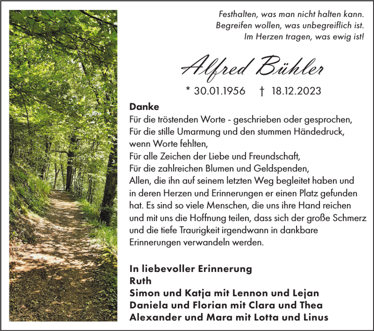 <p>Festhalten, was man nicht halten kann.<br />Begreifen wollen, was unbegreiflich ist.<br />Im Herzen tragen, was ewig ist!</p><p>Alfred Bühler<br />* 30.01.1956</p><p>† 18.12.2023</p><p>Danke<br />Für die tröstenden Worte - geschrieben oder gesprochen,<br />Für die stille Umarmung und den stummen Händedruck,<br />wenn Worte fehlten,<br />Für alle Zeichen der Liebe und Freundschaft,<br />Für die zahlreichen Blumen und Geldspenden,<br />Allen, die ihn auf seinem letzten Weg begleitet haben und<br />in deren Herzen und Erinnerungen er einen Platz gefunden<br />hat. Es sind so viele Menschen, die uns ihre Hand reichen<br />und mit uns die Hoffnung teilen, dass sich der große Schmerz<br />und die tiefe Traurigkeit irgendwann in dankbare<br />Erinnerungen verwandeln werden.<br />In liebevoller Erinnerung<br />Ruth<br />Simon und Katja mit Lennon und Lejan<br />Daniela und Florian mit Clara und Thea<br />Alexander und Mara mit Lotta und Linus</p>