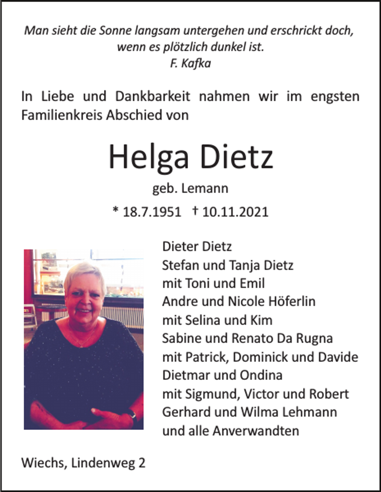 <p>Man sieht die Sonne langsam untergehen und erschrickt doch,<br />wenn es plötzlich dunkel ist.<br />F. Ka�a</p><p>In Liebe und Dankbarkeit nahmen wir im engsten<br />Familienkreis Abschied von</p><p>Helga Dietz<br />geb. Lemann<br />* 18.7.1951 † 10.11.2021<br />Dieter Dietz<br />Stefan und Tanja Dietz<br />mit Toni und Emil<br />Andre und Nicole Höferlin<br />mit Selina und Kim<br />Sabine und Renato Da Rugna<br />mit Patrick, Dominick und Davide<br />Dietmar und Ondina<br />mit Sigmund, Victor und Robert<br />Gerhard und Wilma Lehmann<br />und alle Anverwandten<br />Wiechs, Lindenweg 2</p>