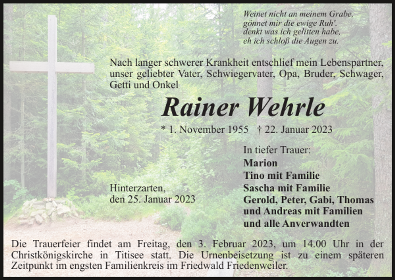 <p>Weinet nicht an meinem Grabe,<br />gönnet mir die ewige Ruh'.<br />denkt was ich gelitten habe,<br />eh ich schloß die Augen zu.</p><p>Nach langer schwerer Krankheit entschlief mein Lebenspartner,<br />unser geliebter Vater, Schwiegervater, Opa, Bruder, Schwager,<br />Getti und Onkel</p><p>Rainer Wehrle<br />* 1. November 1955 † 22. Januar 2023</p><p>Hinterzarten,<br />den 25. Januar 2023</p><p>In tiefer Trauer:<br />Marion<br />Tino mit Familie<br />Sascha mit Familie<br />Gerold, Peter, Gabi, Thomas<br />und Andreas mit Familien<br />und alle Anverwandten</p><p>Die Trauerfeier findet am Freitag, den 3. Februar 2023, um 14.00 Uhr in der<br />Christkönigskirche in Titisee statt. Die Urnenbeisetzung ist zu einem späteren<br />Zeitpunkt im engsten Familienkreis im Friedwald Friedenweiler.</p>
