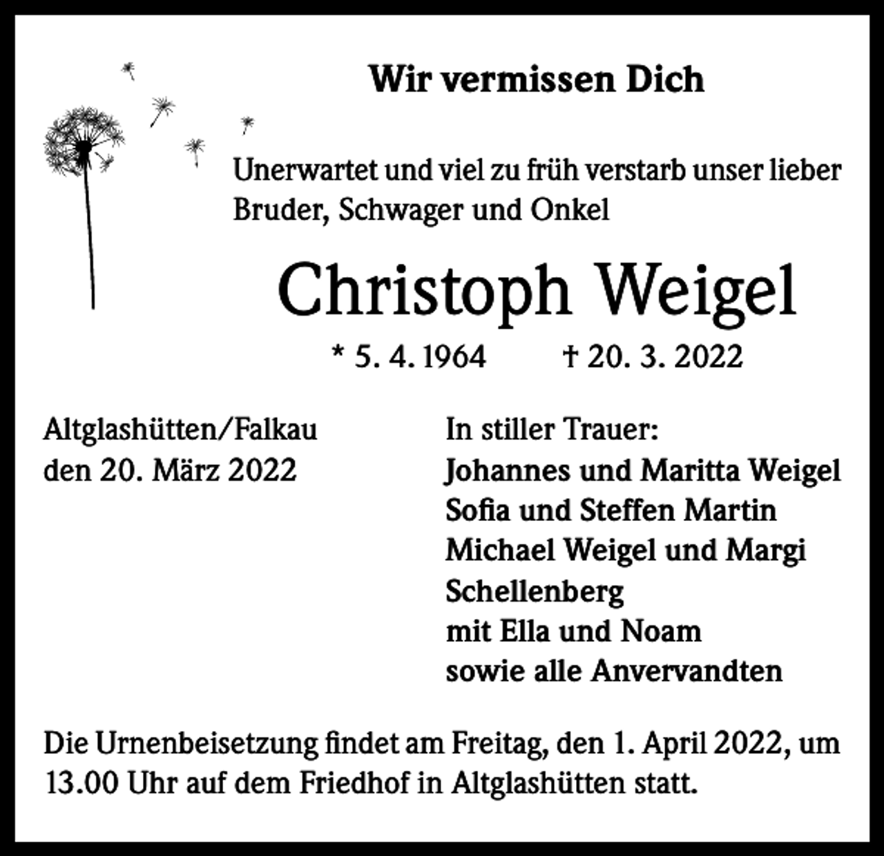 <p>Wir vermissen Dich<br />Unerwartet und viel zu früh verstarb unser lieber<br />Bruder, Schwager und Onkel</p><p>Christoph Weigel<br />* 5. 4. 1964<br />Altglashütten/Falkau<br />den 20. März 2022</p><p>† 20. 3. 2022</p><p>In stiller Trauer:<br />Johannes und Maritta Weigel<br />Sofia und Steffen Martin<br />Michael Weigel und Margi<br />Schellenberg<br />mit Ella und Noam<br />sowie alle Anvervandten</p><p>Die Urnenbeisetzung findet am Freitag, den 1. April 2022, um<br />13.00 Uhr auf dem Friedhof in Altglashütten statt.</p>