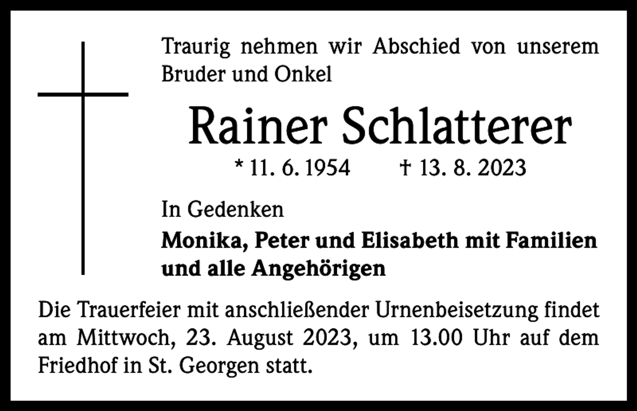 <p>Traurig nehmen wir Abschied von unserem<br />Bruder und Onkel</p><p>Rainer Schlatterer<br />* 11. 6. 1954 † 13. 8. 2023</p><p>In Gedenken<br />Monika, Peter und Elisabeth mit Familien<br />und alle Angehörigen<br />Die Trauerfeier mit anschließender Urnenbeisetzung findet<br />am Mittwoch, 23. August 2023, um 13.00 Uhr auf dem<br />­Friedhof in St. Georgen statt.</p>