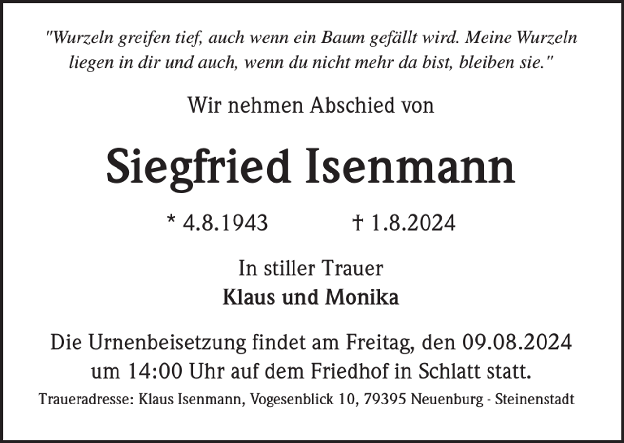<p>"Wurzeln greifen tief, auch wenn ein Baum gefällt wird. Meine Wurzeln<br />liegen in dir und auch, wenn du nicht mehr da bist, bleiben sie."</p><p>Wir nehmen Abschied von</p><p>Siegfried Isenmann<br />* 4.8.1943</p><p>† 1.8.2024</p><p>In stiller Trauer<br />Klaus und Monika<br />Die Urnenbeisetzung findet am Freitag, den 09.08.2024<br />um 14:00 Uhr auf dem Friedhof in Schlatt statt.<br />Traueradresse: Klaus Isenmann, Vogesenblick 10, 79395 Neuenburg - Steinenstadt</p>