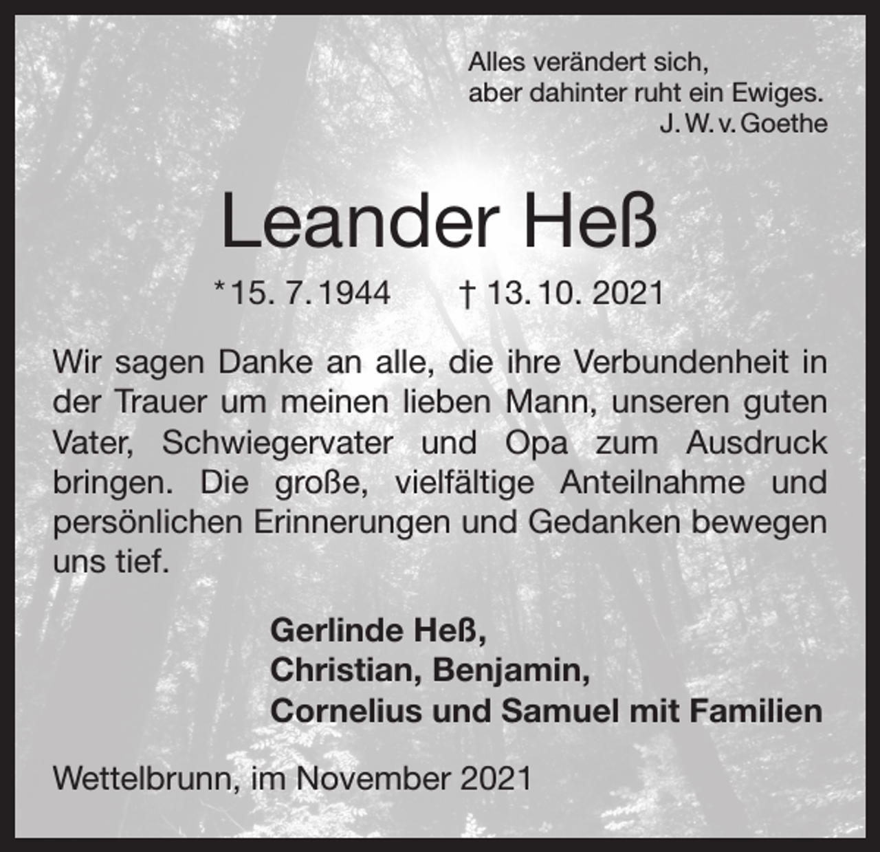 <p>Alles verändert sich,<br />aber dahinter ruht ein Ewiges.</p><p>J. W. v. Goethe</p><p>Leander Heß<br />* 15. 7. 1944 † 13. 10. 2021<br />Wir sagen Danke an alle, die ihre Verbundenheit in<br />der Trauer um meinen lieben Mann, unseren guten<br />Vater, Schwiegervater und Opa zum Ausdruck<br />bringen. Die große, vielfältige Anteilnahme und<br />­<br />­persönlichen Erinnerungen und Gedanken bewegen<br />uns tief.<br />Gerlinde Heß,<br />Christian, Benjamin,<br />Cornelius und Samuel mit Familien<br />Wettelbrunn, im November 2021</p>