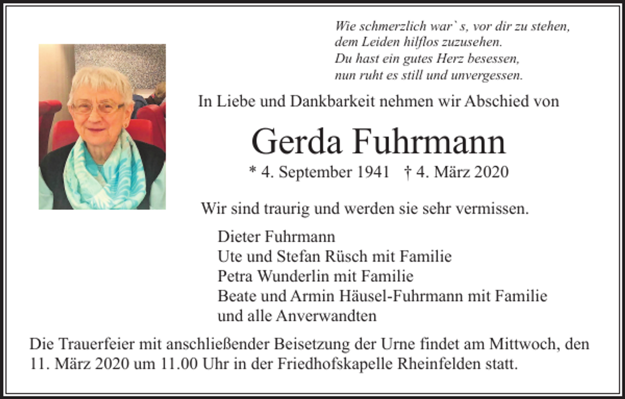 <p>Wie schmerzlich war` s, vor dir zu stehen,<br />dem Leiden hilflos zuzusehen.<br />Du hast ein gutes Herz besessen,<br />nun ruht es still und unvergessen.</p><p>In Liebe und Dankbarkeit nehmen wir Abschied von</p><p>Gerda Fuhrmann<br />* 4. September 1941 † 4. März 2020<br />Wir sind traurig und werden sie sehr vermissen.<br />Dieter Fuhrmann<br />Ute und Stefan Rüsch mit Familie<br />Petra Wunderlin mit Familie<br />Beate und Armin Häusel-Fuhrmann mit Familie<br />und alle Anverwandten<br />Die Trauerfeier mit anschließender Beisetzung der Urne findet am Mittwoch, den<br />11. März 2020 um 11.00 Uhr in der Friedhofskapelle Rheinfelden statt.</p>