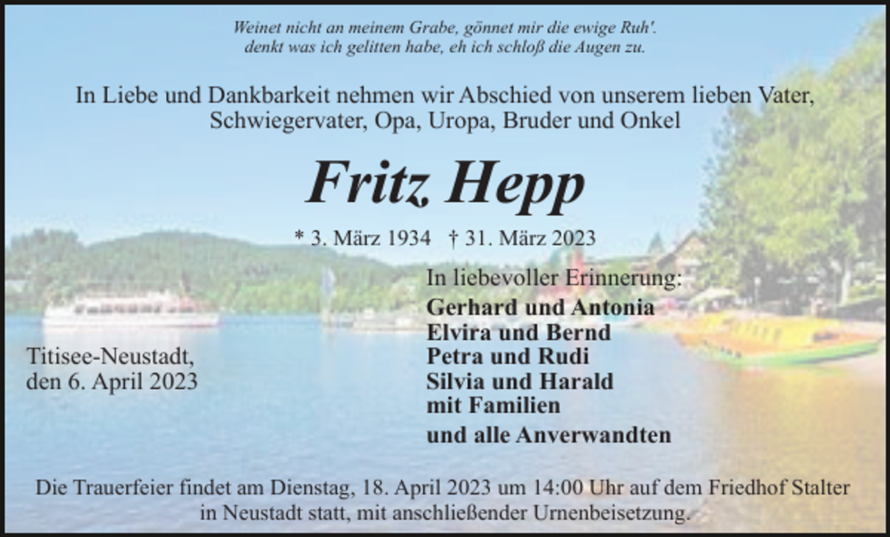 <p>Weinet nicht an meinem Grabe, gönnet mir die ewige Ruh'.<br />denkt was ich gelitten habe, eh ich schloß die Augen zu.</p><p>In Liebe und Dankbarkeit nehmen wir Abschied von unserem lieben Vater,<br />Schwiegervater, Opa, Uropa, Bruder und Onkel</p><p>Fritz Hepp<br />* 3. März 1934 † 31. März 2023</p><p>Titisee-Neustadt,<br />den 6. April 2023</p><p>In liebevoller Erinnerung:<br />Gerhard und Antonia<br />Elvira und Bernd<br />Petra und Rudi<br />Silvia und Harald<br />mit Familien<br />und alle Anverwandten</p><p>Die Trauerfeier findet am Dienstag, 18. April 2023 um 14:00 Uhr auf dem Friedhof Stalter<br />in Neustadt statt, mit anschließender Urnenbeisetzung.</p>