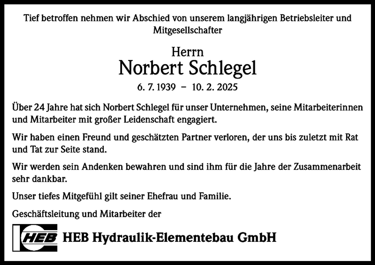 <p>Tief betroffen nehmen wir Abschied von unserem langjährigen Betriebsleiter und<br />Mitgesellschafter</p><p>Herrn</p><p>Norbert Schlegel<br />6. 7. 1939 – 10. 2. 2025<br />Über 24 Jahre hat sich Norbert Schlegel für unser Unternehmen, seine Mitarbeiterinnen<br />und Mitarbeiter mit großer Leidenschaft engagiert.<br />Wir haben einen Freund und geschätzten Partner verloren, der uns bis zuletzt mit Rat<br />und Tat zur Seite stand.<br />Wir werden sein Andenken bewahren und sind ihm für die Jahre der Zusammenarbeit<br />sehr dankbar.<br />Unser tiefes Mitgefühl gilt seiner Ehefrau und Familie.<br />Geschäftsleitung und Mitarbeiter der</p><p>HEB HEB Hydraulik-Elementebau GmbH</p>