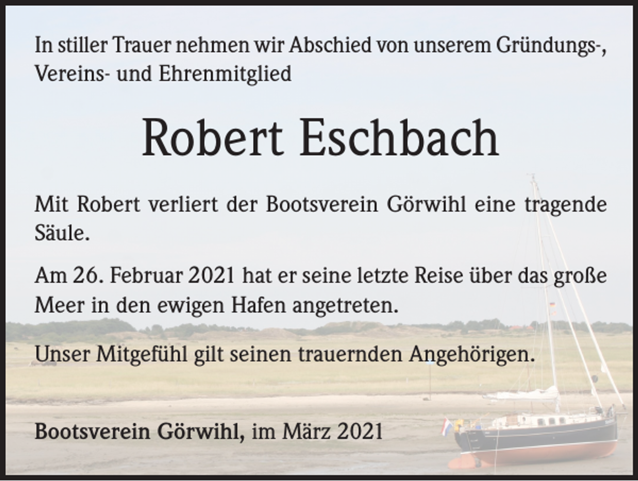 <p>In stiller Trauer nehmen wir Abschied von unserem Gründungs-,<br />Vereins- und Ehrenmitglied</p><p>Robert Eschbach<br />Mit Robert verliert der Bootsverein Görwihl eine tragende<br />Säule.<br />Am 26. Februar 2021 hat er seine letzte Reise über das große<br />Meer in den ewigen Hafen angetreten.<br />Unser Mitgefühl gilt seinen trauernden Angehörigen.<br />Bootsverein Görwihl, im März 2021</p>