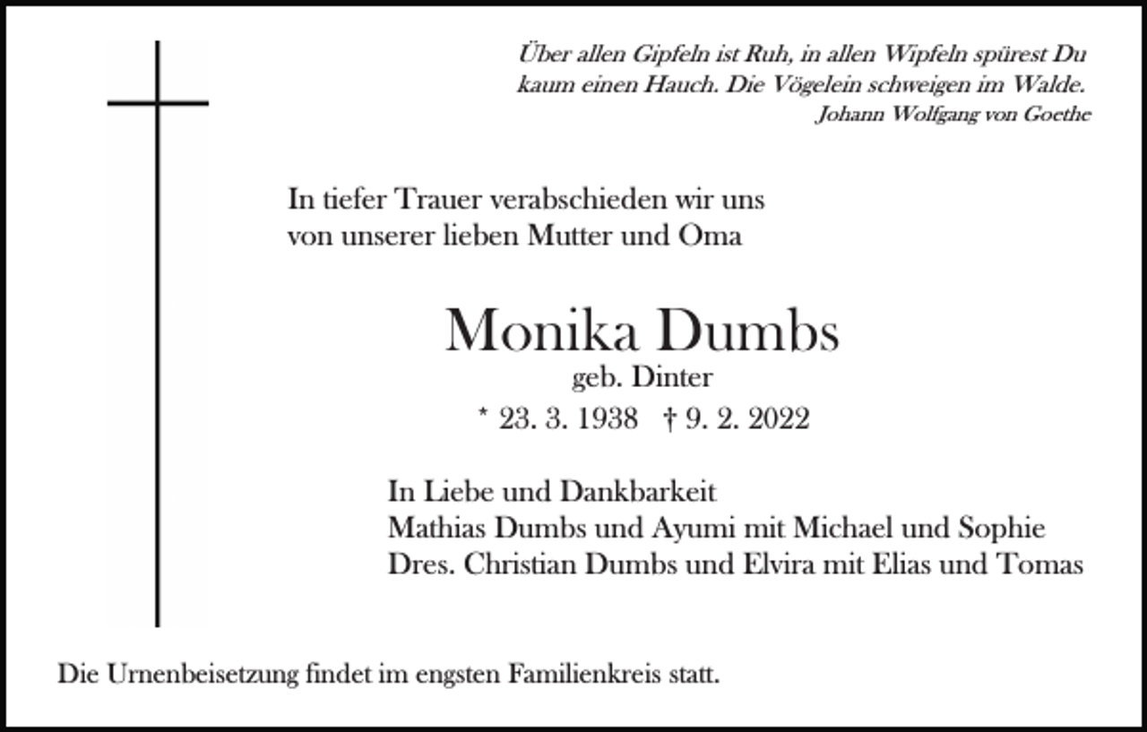 <p>Über allen Gipfeln ist Ruh, in allen Wipfeln spürest Du<br />kaum einen Hauch. Die Vögelein schweigen im Walde.<br />Johann Wolfgang von Goethe</p><p>In tiefer Trauer verabschieden wir uns<br />von unserer lieben Mutter und Oma</p><p>Monika Dumbs<br />geb. Dinter<br />* 23. 3. 1938 † 9. 2. 2022</p><p>In Liebe und Dankbarkeit<br />Mathias Dumbs und Ayumi mit Michael und Sophie<br />Dres. Christian Dumbs und Elvira mit Elias und Tomas</p><p>Die Urnenbeisetzung findet im engsten Familienkreis statt.</p>
