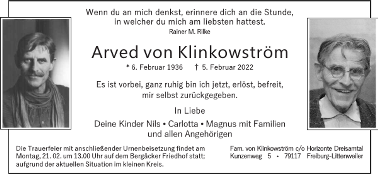 <p>Wenn du an mich denkst, erinnere dich an die Stunde,<br />in welcher du mich am liebsten hattest.<br />Rainer M. Rilke</p><p>Arved von Klinkowström<br />* 6. Februar 1936</p><p>† 5. Februar 2022</p><p>Es ist vorbei, ganz ruhig bin ich jetzt, erlöst, befreit,<br />mir selbst zurückgegeben.</p><p>In Liebe</p><p>Deine Kinder Nils • Carlotta • Magnus mit Familien<br />und allen Angehörigen<br />Die Trauerfeier mit anschließender Urnenbeisetzung findet am<br />Montag, 21. 02. um 13.00 Uhr auf dem Bergäcker Friedhof statt;<br />aufgrund der aktuellen Situation im kleinen Kreis.</p><p>Fam. von Klinkowström c/o Horizonte Dreisamtal<br />Kunzenweg 5 • 79117 Freiburg-Littenweiler</p>