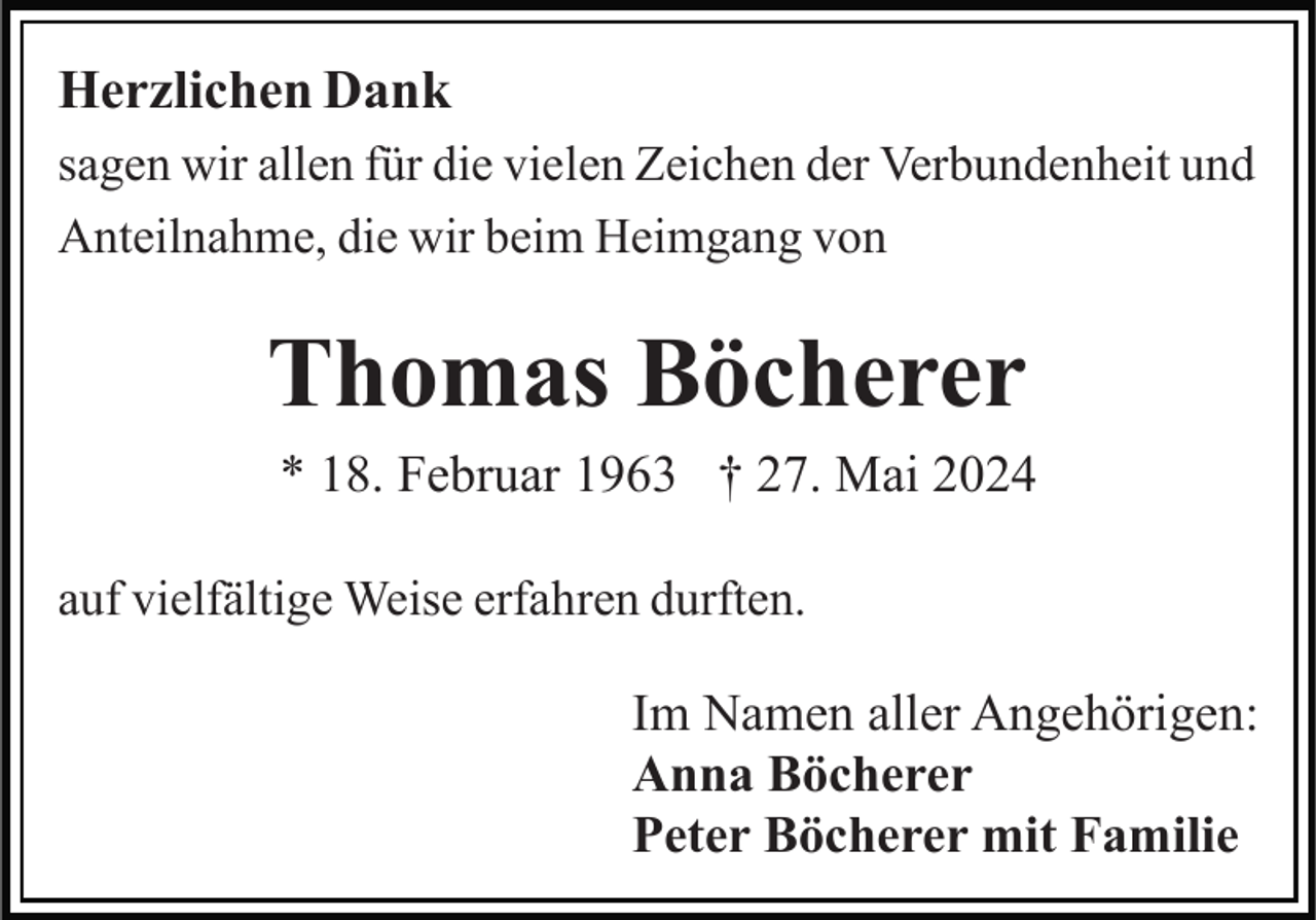 <p>Herzlichen Dank<br />sagen wir allen für die vielen Zeichen der Verbundenheit und<br />Anteilnahme, die wir beim Heimgang von</p><p>Thomas Böcherer<br />* 18. Februar 1963 † 27. Mai 2024<br />auf vielfältige Weise erfahren durften.</p><p>Im Namen aller Angehörigen:<br />Anna Böcherer<br />Peter Böcherer mit Familie</p>