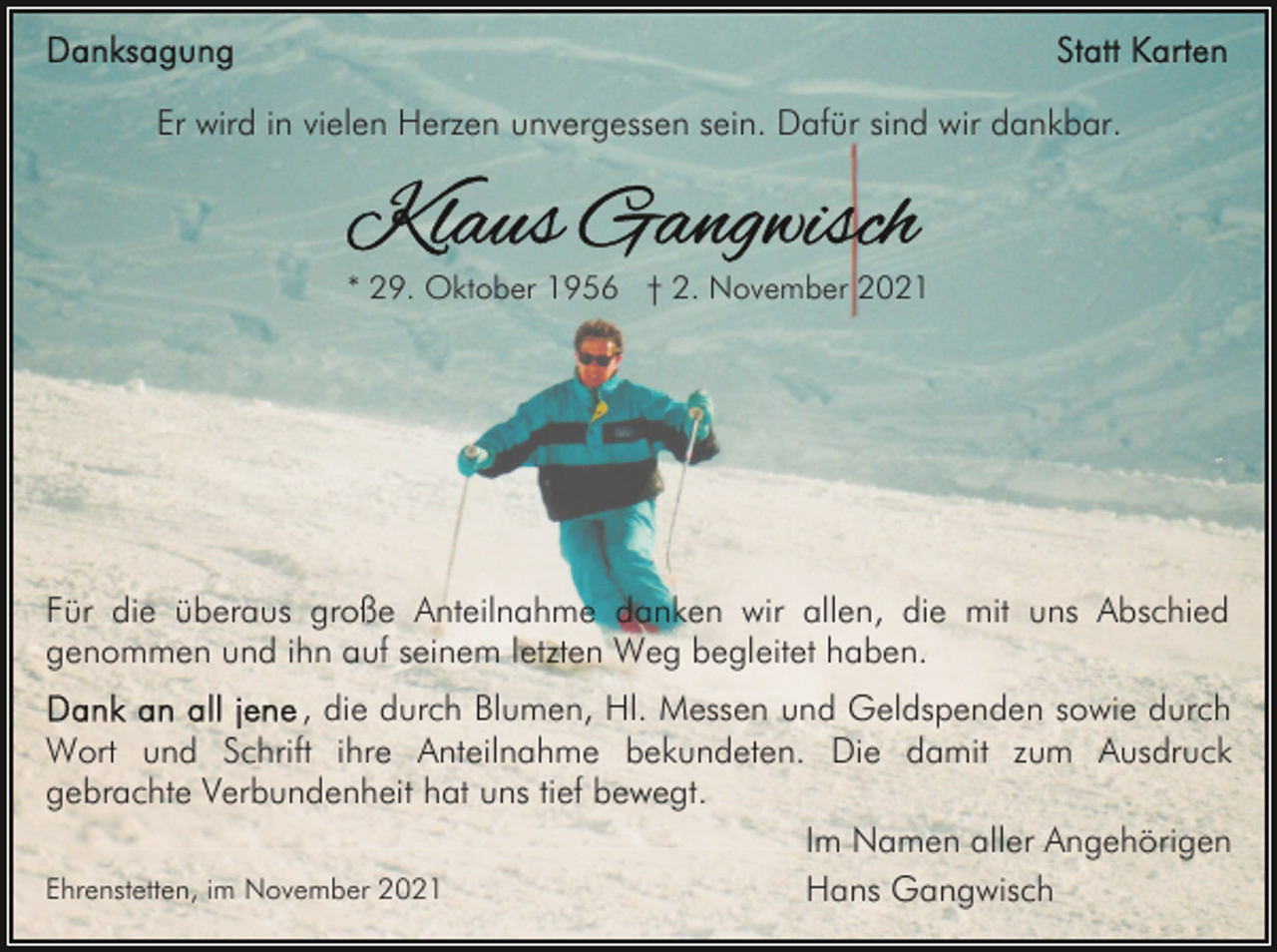 <p>Er wird in vielen Herzen unvergessen sein. Dafür sind wir dankbar.</p><p>* 29. Oktober 1956 † 2. November 2021</p><p>Für die überaus große Anteilnahme danken wir allen, die mit uns Abschied<br />genommen und ihn auf seinem letzten Weg begleitet haben.<br />, die durch Blumen, Hl. Messen und Geldspenden sowie durch<br />Wort und Schrift ihre Anteilnahme bekundeten. Die damit zum Ausdruck<br />gebrachte Verbundenheit hat uns tief bewegt.<br />Im Namen aller Angehörigen<br />Ehrenstetten, im November 2021<br />Hans Gangwisch</p>