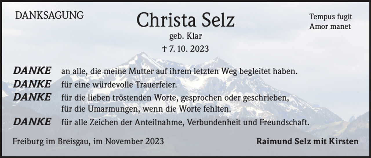<p>DANKSAGUNG</p><p>Christa Selz<br />geb. Klar<br />† 7. 10. 2023</p><p>DANKE<br />DANKE<br />DANKE<br />DANKE</p><p>Tempus fugit<br />Amor manet</p><p>an alle, die meine Mutter auf ihrem letzten Weg begleitet haben.<br />für eine würdevolle Trauerfeier.<br />für die lieben tröstenden Worte, gesprochen oder geschrieben,<br />für die Umarmungen, wenn die Worte fehlten.<br />für alle Zeichen der Anteilnahme, Verbundenheit und Freundschaft.</p><p>Freiburg im Breisgau, im November 2023</p><p>Raimund Selz mit Kirsten</p>