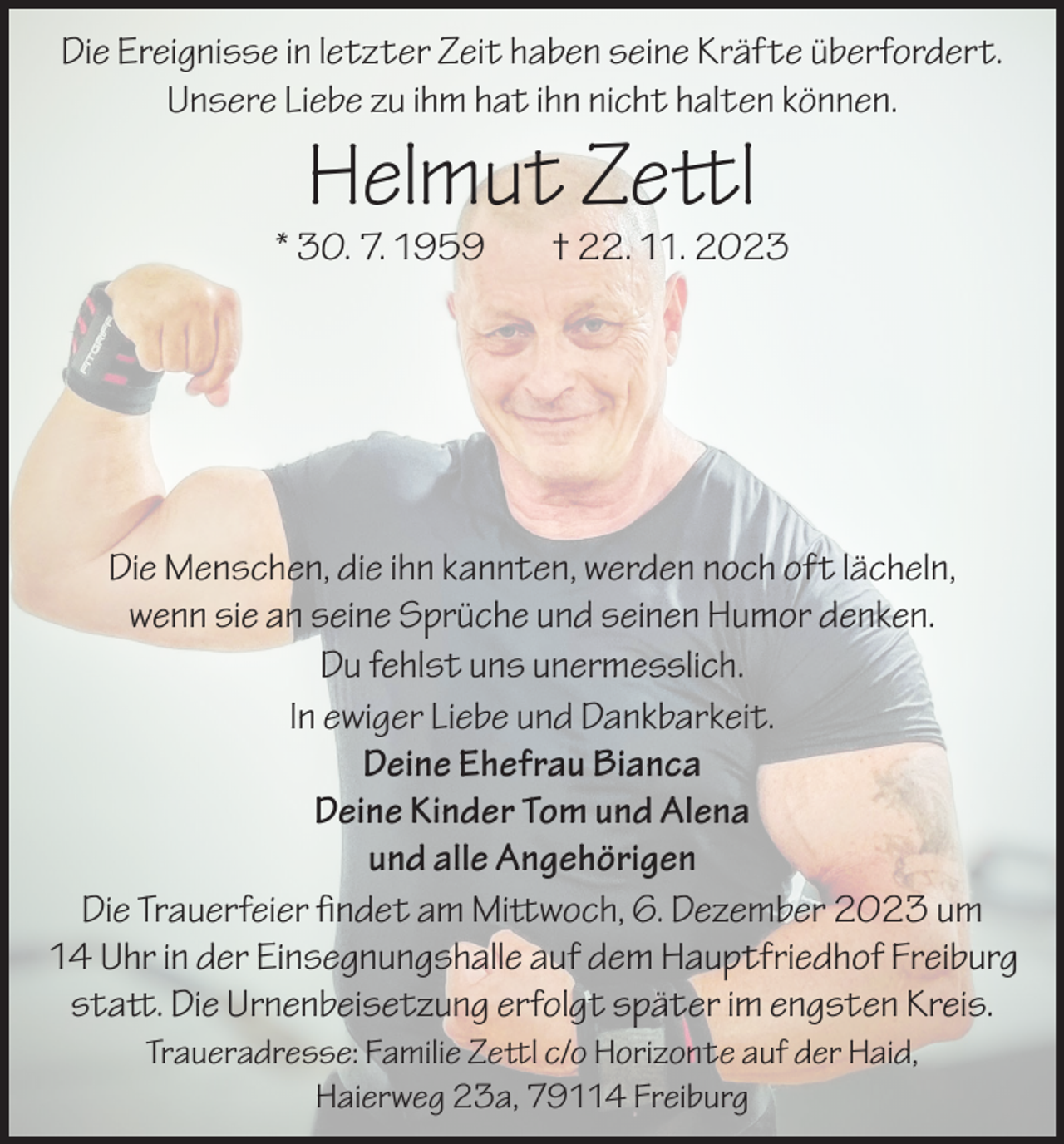 <p>Die Ereignisse in letzter Zeit haben seine Kräfte überfordert.<br />Unsere Liebe zu ihm hat ihn nicht halten können.</p><p>Helmut Zettl</p><p>* 30. 7. 1959</p><p>† 22. 11. 2023</p><p>Die Menschen, die ihn kannten, werden noch oft lächeln,<br />wenn sie an seine Sprüche und seinen Humor denken.<br />Du fehlst uns unermesslich.<br />In ewiger Liebe und Dankbarkeit.<br />Deine Ehefrau Bianca<br />Deine Kinder Tom und Alena<br />und alle Angehörigen<br />Die Trauerfeier findet am Mittwoch, 6. Dezember 2023 um<br />14 Uhr in der Einsegnungshalle auf dem Hauptfriedhof Freiburg<br />statt. Die Urnenbeisetzung erfolgt später im engsten Kreis.<br />Traueradresse: Familie Zettl c/o Horizonte auf der Haid,<br />Haierweg 23a, 79114 Freiburg</p>