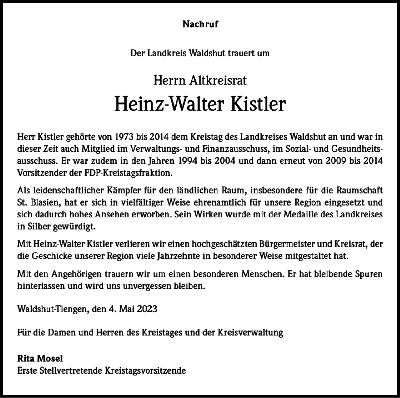 <p>Nachruf<br />Der Landkreis Waldshut trauert um</p><p>Herrn Altkreisrat</p><p>Heinz-Walter Kistler<br />Herr Kistler gehörte von 1973 bis 2014 dem Kreistag des Landkreises Waldshut an und war in<br />dieser Zeit auch Mitglied im Verwaltungs- und Finanzausschuss, im Sozial- und Gesundheitsausschuss. Er war zudem in den Jahren 1994 bis 2004 und dann erneut von 2009 bis 2014<br />Vorsitzender der FDP-Kreistagsfraktion.<br />Als leidenschaftlicher Kämpfer für den ländlichen Raum, insbesondere für die Raumschaft<br />St. Blasien, hat er sich in vielfältiger Weise ehrenamtlich für unsere Region eingesetzt und<br />sich dadurch hohes Ansehen erworben. Sein Wirken wurde mit der Medaille des Landkreises<br />in Silber gewürdigt.<br />Mit Heinz-Walter Kistler verlieren wir einen hochgeschätzten Bürgermeister und Kreisrat, der<br />die Geschicke unserer Region viele Jahrzehnte in besonderer Weise mitgestaltet hat.<br />Mit den Angehörigen trauern wir um einen besonderen Menschen. Er hat bleibende Spuren<br />hinterlassen und wird uns unvergessen bleiben.<br />Waldshut-Tiengen, den 4. Mai 2023<br />Für die Damen und Herren des Kreistages und der Kreisverwaltung<br />Rita Mosel<br />Erste Stellvertretende Kreistagsvorsitzende</p>