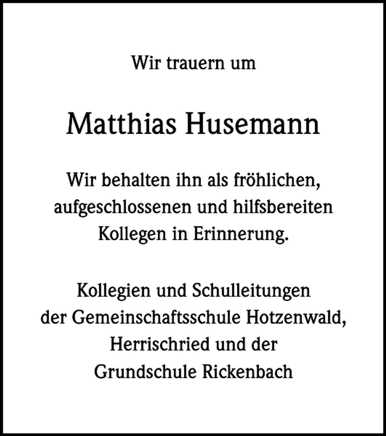 <p>Wir trauern um</p><p>Matthias Husemann<br />Wir behalten ihn als fröhlichen,<br />aufgeschlossenen und hilfsbereiten<br />Kollegen in Erinnerung.<br />Kollegien und Schulleitungen<br />der Gemeinschaftsschule Hotzenwald,<br />Herrischried und der<br />Grundschule Rickenbach</p>