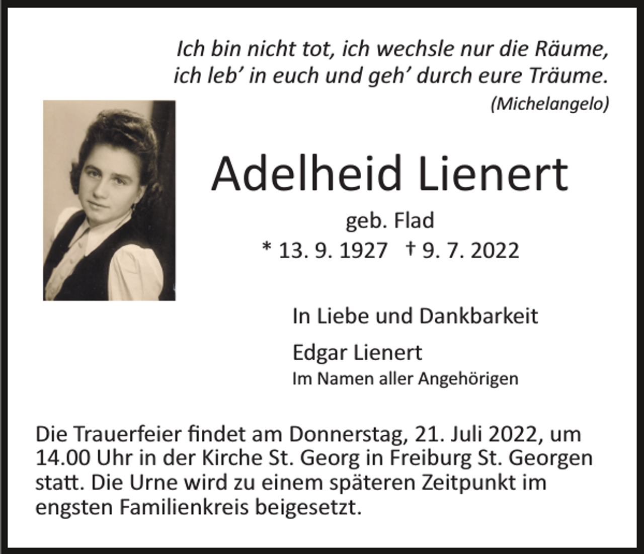 <p>Ich bin nicht tot, ich wechsle nur die Räume,<br />ich leb’ in euch und geh’ durch eure Träume.<br />(Michelangelo)</p><p>Adelheid Lienert<br />geb. Flad<br />* 13. 9. 1927 † 9. 7. 2022<br />In Liebe und Dankbarkeit<br />Edgar Lienert<br />Im Namen aller Angehörigen</p><p>Die Trauerfeier ﬁndet am Donnerstag, 21. Juli 2022, um<br />14.00 Uhr in der Kirche St. Georg in Freiburg St. Georgen<br />sta�. Die Urne wird zu einem späteren Zeitpunkt im<br />engsten Familienkreis beigesetzt.</p>