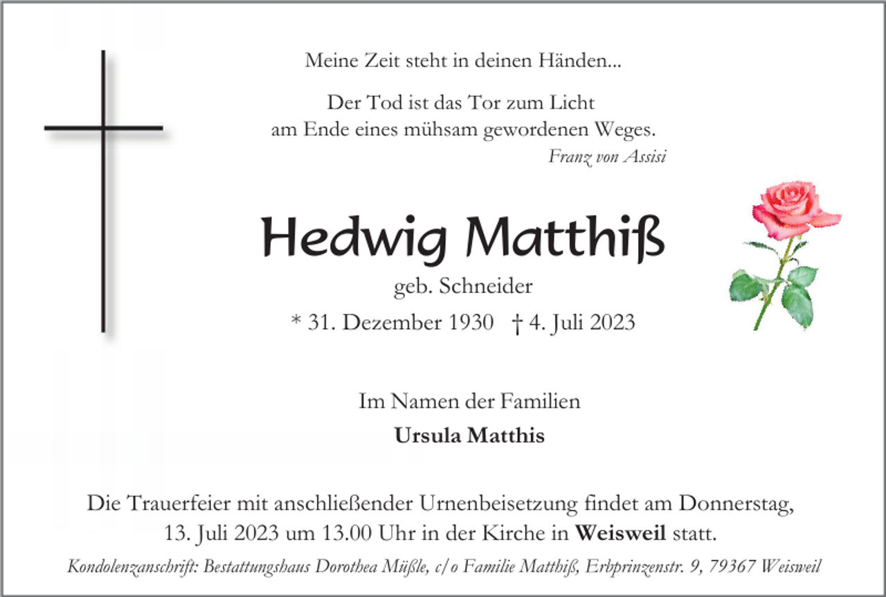 <p>Meine Zeit steht in deinen Händen...<br />Der Tod ist das Tor zum Licht<br />am Ende eines mühsam gewordenen Weges.<br />Franz von Assisi</p><p>Hedwig Matthiß<br />geb. Schneider<br />* 31. Dezember 1930 † 4. Juli 2023<br />Im Namen der Familien<br />Ursula Matthis<br />Die Trauerfeier mit anschließender Urnenbeisetzung findet am Donnerstag,<br />13. Juli 2023 um 13.00 Uhr in der Kirche in Weisweil statt.<br />Kondolenzanschrift: Bestattungshaus Dorothea Müßle, c/o Familie Matthiß, Erbprinzenstr. 9, 79367 Weisweil</p>