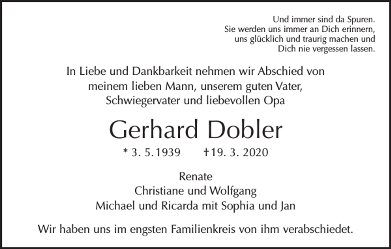 <p>Und immer sind da Spuren.<br />Sie werden uns immer an Dich erinnern,<br />uns glücklich und traurig machen und<br />Dich nie vergessen lassen.</p><p>In Liebe und Dankbarkeit nehmen wir Abschied von<br />meinem lieben Mann, unserem guten Vater,<br />Schwiegervater und liebevollen Opa</p><p>Gerhard Dobler<br />* 3. 5. 1939 † 19. 3. 2020<br />Renate<br />Christiane und Wolfgang<br />Michael und Ricarda mit Sophia und Jan<br />Wir haben uns im engsten Familienkreis von ihm verabschiedet.</p>
