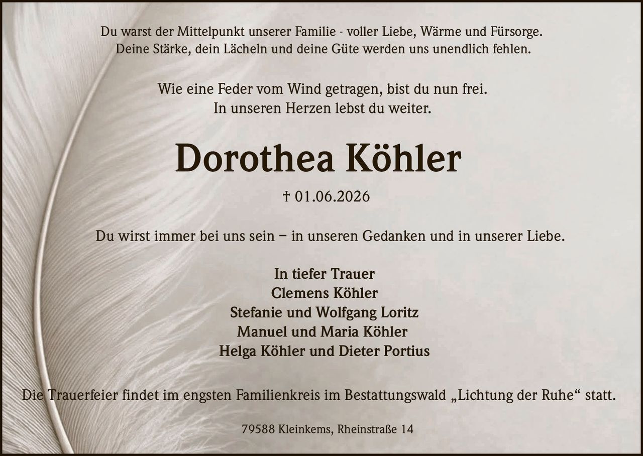 <p>Du warst der Mittelpunkt unserer Familie - voller Liebe, Wärme und Fürsorge.<br>Deine Stärke, dein Lächeln und deine Güte werden uns unendlich fehlen.</p><p>Wie eine Feder vom Wind getragen, bist du nun frei.<br>In unseren Herzen lebst du weiter.</p><p><strong>Dorothea Köhler</strong><br>† 01.06.2026</p><p>Du wirst immer bei uns sein – in unseren Gedanken und in unserer Liebe.</p><p><strong>In tiefer Trauer</strong><br>Clemens Köhler<br>Stefanie und Wolfgang Loritz<br>Manuel und Maria Köhler<br>Helga Köhler und Dieter Portius</p><p>79588 Kleinkems, Rheinstraße 14</p><p>Die Trauerfeier findet im engsten Familienkreis im Bestattungswald Lichtung der Ruhe statt.</p>