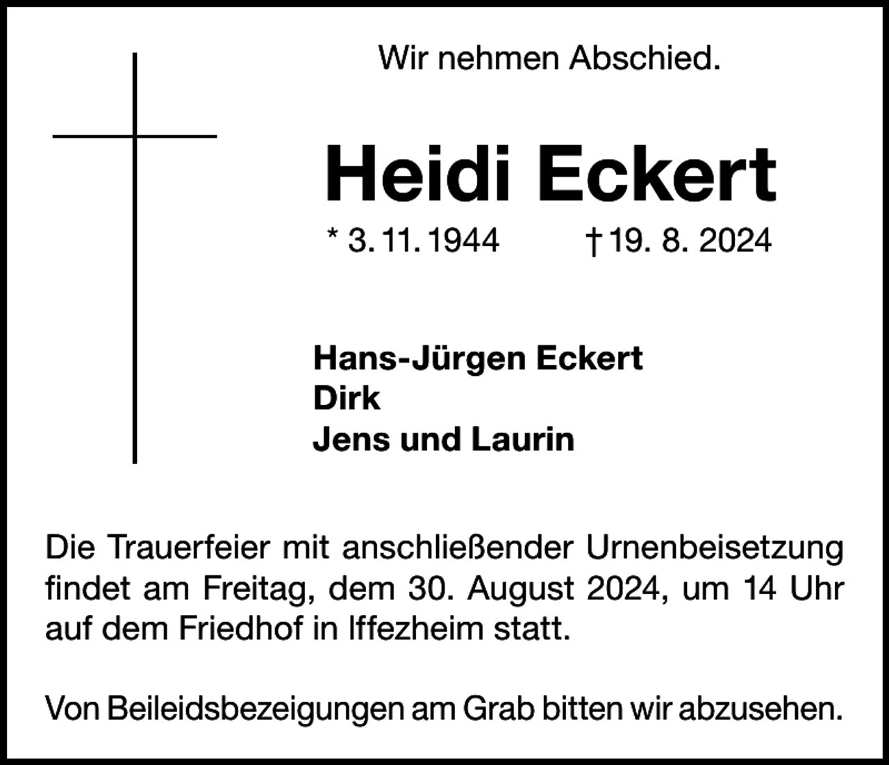 <p>Wir nehmen Abschied.</p><p>Heidi Eckert<br />* 3. 11. 1944</p><p>† 19. 8. 2024</p><p>Hans-Jürgen Eckert<br />Dirk<br />Jens und Laurin<br />Die Trauerfeier mit anschließender Urnenbeisetzung<br />findet am Freitag, dem 30. August 2024, um 14 Uhr<br />auf dem Friedhof in lffezheim statt.<br />Von Beileidsbezeigungen am Grab bitten wir ­abzusehen.</p>