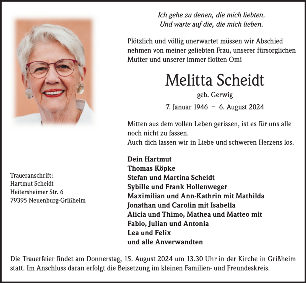 <p>Ich gehe zu denen, die mich liebten.<br />Und warte auf die, die mich lieben.<br />Plötzlich und völlig unerwartet müssen wir Abschied<br />nehmen von meiner geliebten Frau, unserer fürsorglichen<br />Mutter und unserer immer flotten Omi</p><p>Melitta Scheidt<br />geb. Gerwig<br />7. Januar 1946 – 6. August 2024<br />Mitten aus dem vollen Leben gerissen, ist es für uns alle<br />noch nicht zu fassen.<br />Auch dich lassen wir in Liebe und schweren Herzens los.</p><p>Traueranschrift:<br />Hartmut Scheidt<br />Heitersheimer Str. 6<br />79395 Neuenburg-Grißheim</p><p>Dein Hartmut<br />Thomas Köpke<br />Stefan und Martina Scheidt<br />Sybille und Frank Hollenweger<br />Maximilian und Ann-Kathrin mit Mathilda<br />Jonathan und Carolin mit Isabella<br />Alicia und Thimo, Mathea und Matteo mit<br />Fabio, Julian und Antonia<br />Lea und Felix<br />und alle Anverwandten</p><p>Die Trauerfeier findet am Donnerstag, 15. August 2024 um 13.30 Uhr in der Kirche in Grißheim<br />statt. Im Anschluss daran erfolgt die Beisetzung im kleinen Familien- und Freundeskreis.</p>