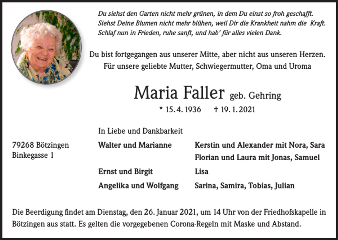 <p>Du siehst den Garten nicht mehr grünen, in dem Du einst so froh geschafft.<br />Siehst Deine Blumen nicht mehr blühen, weil Dir die Krankheit nahm die Kraft.<br />Schlaf nun in Frieden, ruhe sanft, und hab’ für alles vielen Dank.</p><p>Du bist fortgegangen aus unserer Mitte, aber nicht aus unseren Herzen.<br />Für unsere geliebte Mutter, Schwiegermutter, Oma und Uroma</p><p>Maria Faller geb. Gehring<br />* 15. 4. 1936</p><p>† 19. 1. 2021</p><p>In Liebe und Dankbarkeit<br />79268 Bötzingen<br />Binkegasse 1</p><p>Walter und Marianne</p><p>Kerstin und Alexander mit Nora, Sara<br />Florian und Laura mit Jonas, Samuel</p><p>Ernst und Birgit</p><p>Lisa</p><p>Angelika und Wolfgang</p><p>Sarina, Samira, Tobias, Julian</p><p>Die Beerdigung findet am Dienstag, den 26. Januar 2021, um 14 Uhr von der Friedhofskapelle in<br />Bötzingen aus statt. Es gelten die vorgegebenen Corona-Regeln mit Maske und Abstand.</p>