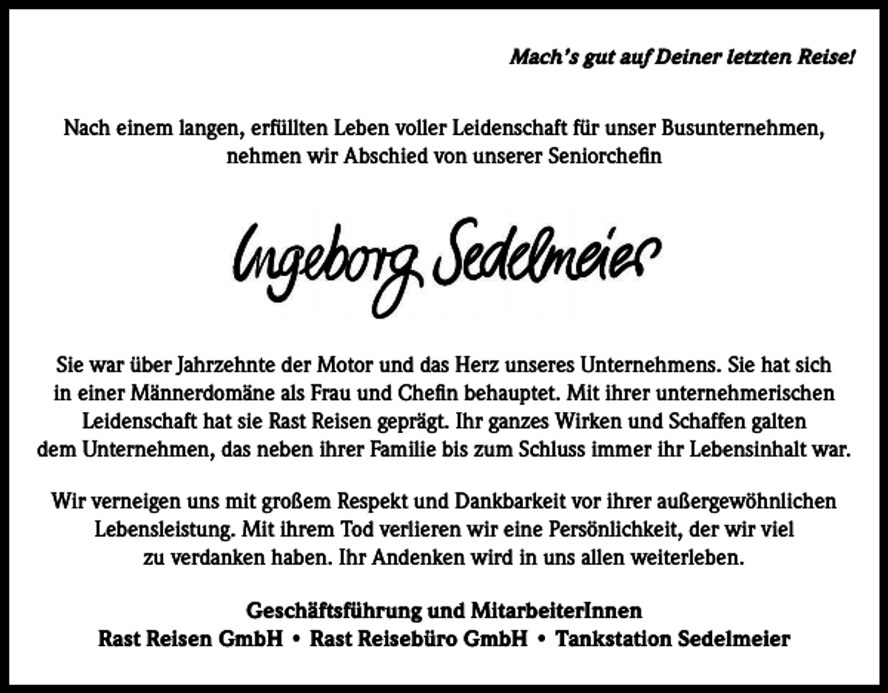 <p>Mach’s gut auf Deiner letzten Reise!</p><p>Nach einem langen, erfüllten Leben voller Leidenschaft für unser Busunternehmen,<br />nehmen wir Abschied von unserer Seniorchefin</p><p>Sie war über Jahrzehnte der Motor und das Herz unseres Unternehmens. Sie hat sich<br />in einer Männerdomäne als Frau und Chefin behauptet. Mit ihrer unternehmerischen<br />Leidenschaft hat sie Rast Reisen geprägt. Ihr ganzes Wirken und Schaffen galten<br />dem Unternehmen, das neben ihrer Familie bis zum Schluss immer ihr Lebensinhalt war.<br />Wir verneigen uns mit großem Respekt und Dankbarkeit vor ihrer außergewöhnlichen<br />Lebensleistung. Mit ihrem Tod verlieren wir eine Persönlichkeit, der wir viel<br />zu verdanken haben. Ihr Andenken wird in uns allen weiterleben.<br />Geschäftsführung und MitarbeiterInnen<br />Rast Reisen GmbH • Rast Reisebüro GmbH • Tankstation Sedelmeier</p>