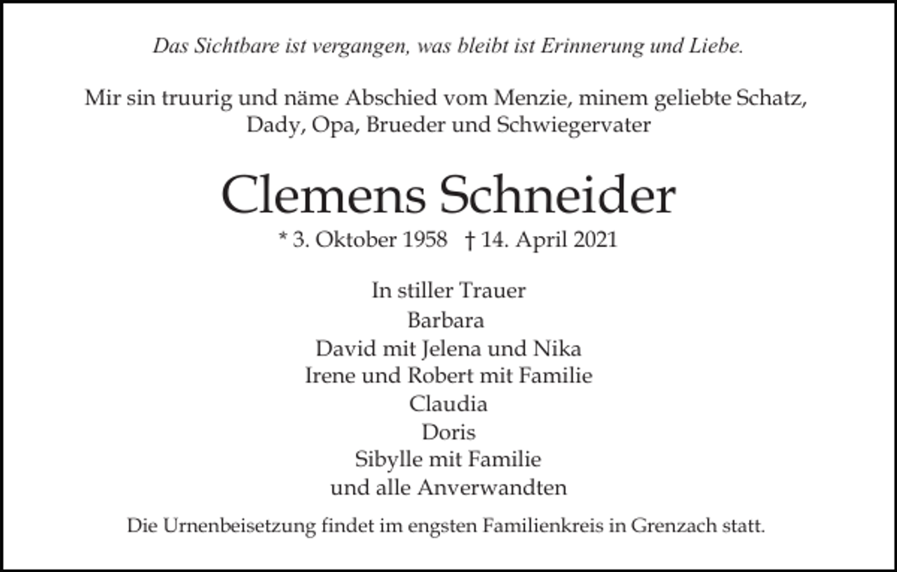 <p>Das Sichtbare ist vergangen, was bleibt ist Erinnerung und Liebe.<br />Mir sin truurig und näme Abschied vom Menzie, minem geliebte Schatz,<br />Dady, Opa, Brueder und Schwiegervater</p><p>Clemens Schneider<br />* 3. Oktober 1958 † 14. April 2021<br />In stiller Trauer<br />Barbara<br />David mit Jelena und Nika<br />Irene und Robert mit Familie<br />Claudia<br />Doris<br />Sibylle mit Familie<br />und alle Anverwandten<br />Die Urnenbeisetzung findet im engsten Familienkreis in Grenzach statt.</p>