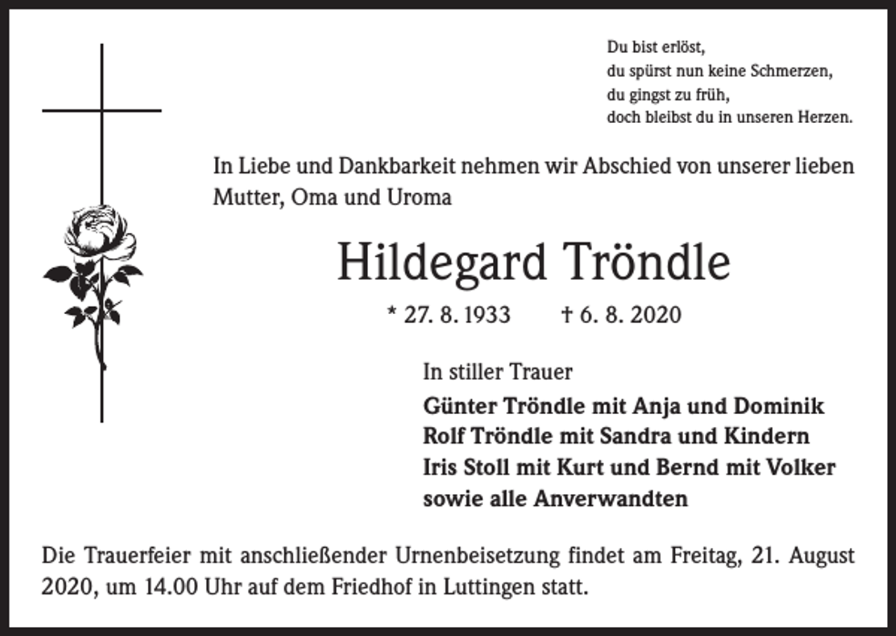 <p>Du bist erlöst,<br />du spürst nun keine Schmerzen,<br />du gingst zu früh,<br />doch bleibst du in unseren Herzen.</p><p>In Liebe und Dankbarkeit nehmen wir Abschied von unserer lieben<br />Mutter, Oma und Uroma</p><p>Hildegard Tröndle<br />* 27. 8. 1933 † 6. 8. 2020<br />In stiller Trauer<br />Günter Tröndle mit Anja und Dominik<br />Rolf Tröndle mit Sandra und Kindern<br />Iris Stoll mit Kurt und Bernd mit Volker<br />sowie alle Anverwandten<br />Die Trauerfeier mit anschließender Urnenbeisetzung findet am Freitag, 21. August<br />2020, um 14.00 Uhr auf dem Friedhof in Luttingen statt.</p>