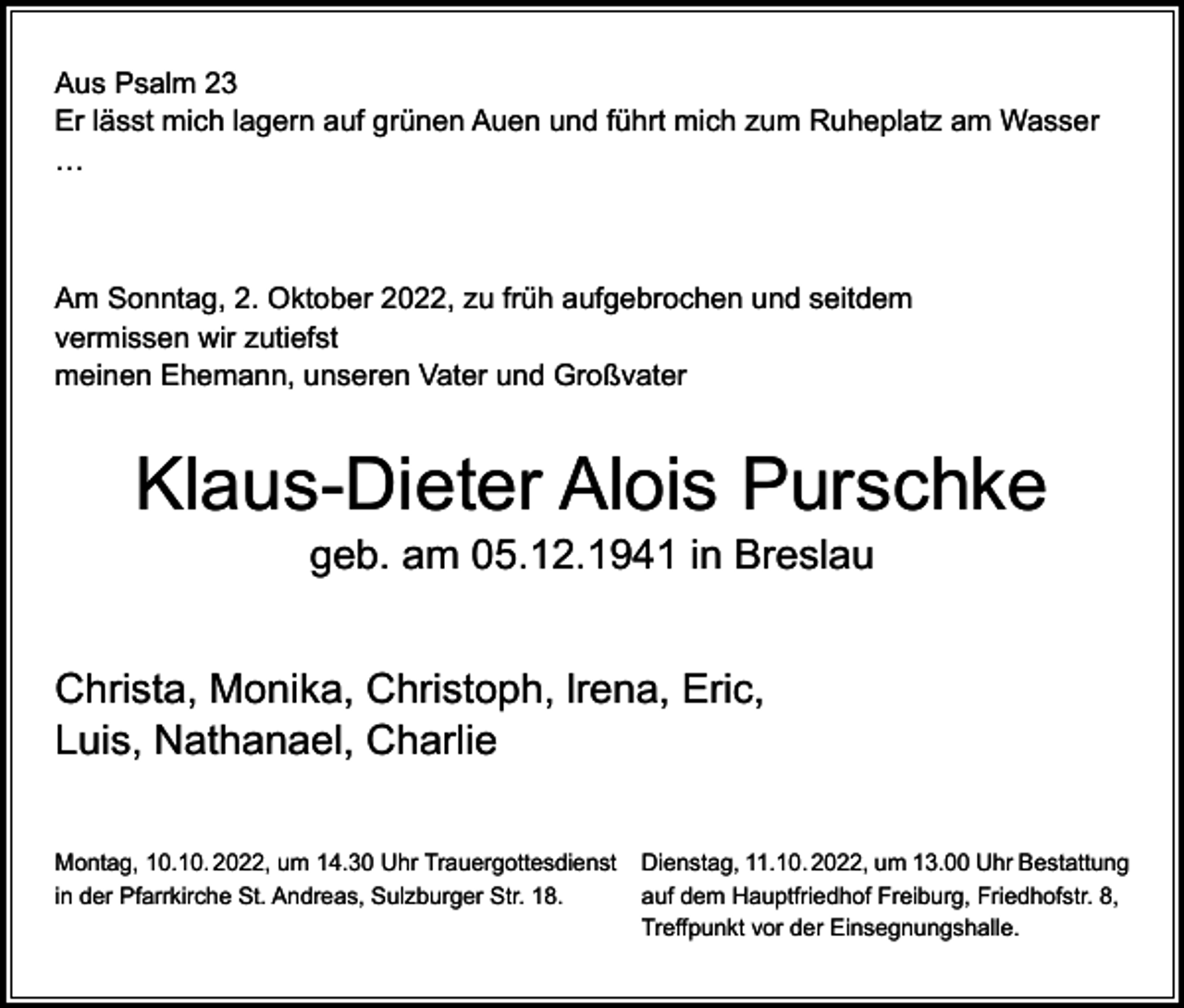 <p>Aus Psalm 23<br />Er lässt mich lagern auf grünen Auen und führt mich zum Ruheplatz am Wasser<br />…</p><p>Am Sonntag, 2. Oktober 2022, zu früh aufgebrochen und seitdem<br />vermissen wir zutiefst<br />meinen Ehemann, unseren Vater und Großvater</p><p>Klaus-Dieter Alois Purschke<br />geb. am 05.12.1941 in Breslau</p><p>Christa, Monika, Christoph, lrena, Eric,<br />Luis, Nathanael, Charlie<br />Montag, 10.10. 2022, um 14.30 Uhr Trauergottesdienst Dienstag, 11.10. 2022, um 13.00 Uhr Bestattung<br />in der Pfarrkirche St. Andreas, Sulzburger Str. 18.<br />auf dem Hauptfriedhof Freiburg, Friedhofstr. 8,</p><p>Treffpunkt vor der Einsegnungshalle.</p>