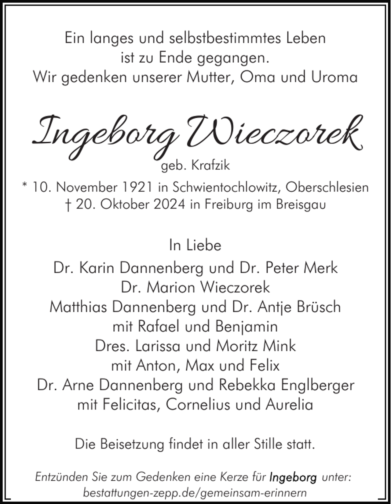 <p>Ein langes und selbstbestimmtes Leben<br />ist zu Ende gegangen.<br />Wir gedenken unserer Mutter, Oma und Uroma</p><p>Ingeborg Wieczorek<br />geb. Krafzik</p><p>* 10. November 1921 in Schwientochlowitz, Oberschlesien<br />† 20. Oktober 2024 in Freiburg im Breisgau</p><p>In Liebe<br />Dr. Karin Dannenberg und Dr. Peter Merk<br />Dr. Marion Wieczorek<br />Matthias Dannenberg und Dr. Antje Brüsch<br />mit Rafael und Benjamin<br />Dres. Larissa und Moritz Mink<br />mit Anton, Max und Felix<br />Dr. Arne Dannenberg und Rebekka Englberger<br />mit Felicitas, Cornelius und Aurelia<br />Die Beisetzung findet in aller Stille statt.<br />Entzünden Sie zum Gedenken eine Kerze für<br />bestattungen-zepp.de/gemeinsam-erinnern</p><p>unter:</p>