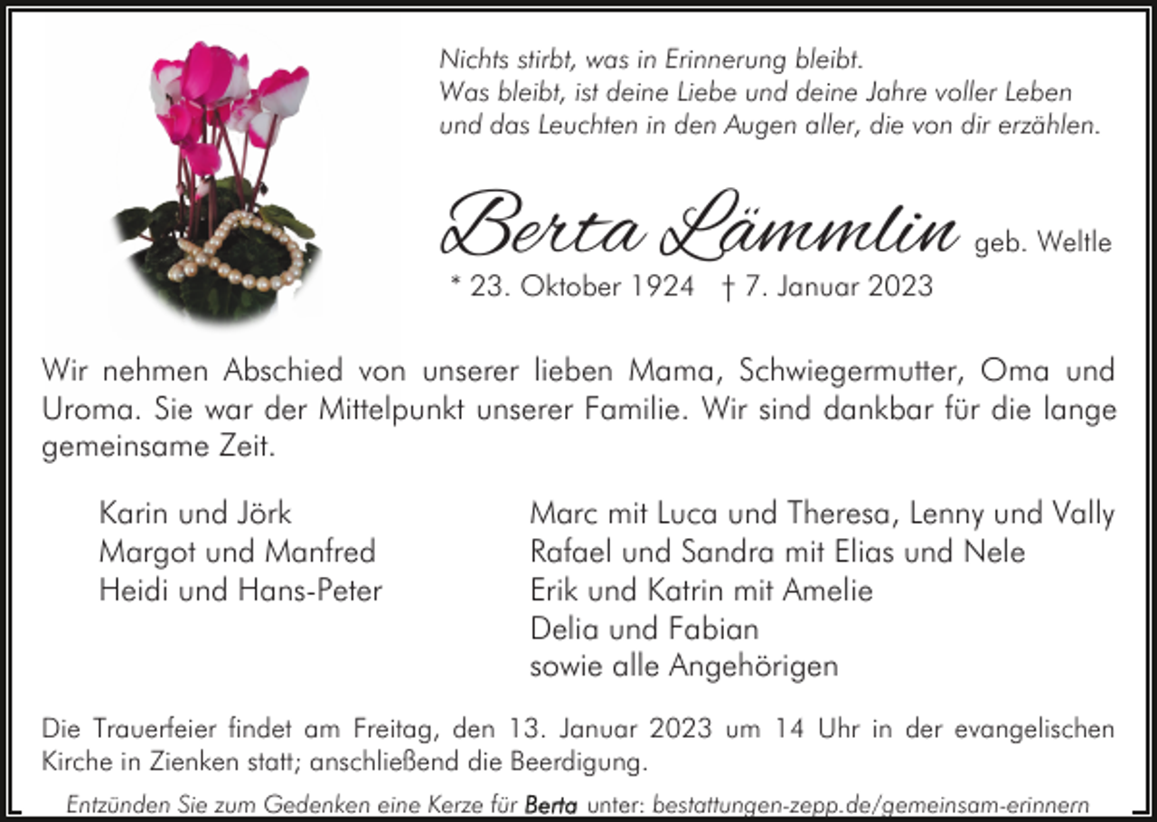 <p>Nichts stirbt, was in Erinnerung bleibt.<br />Was bleibt, ist deine Liebe und deine Jahre voller Leben<br />und das Leuchten in den Augen aller, die von dir erzählen.</p><p>Berta Lämmlin</p><p>geb. Weltle</p><p>* 23. Oktober 1924 † 7. Januar 2023</p><p>Wir nehmen Abschied von unserer lieben Mama, Schwiegermutter, Oma und<br />Uroma. Sie war der Mittelpunkt unserer Familie. Wir sind dankbar für die lange<br />gemeinsame Zeit.<br />Karin und Jörk<br />Margot und Manfred<br />Heidi und Hans-Peter</p><p>Marc mit Luca und Theresa, Lenny und Vally<br />Rafael und Sandra mit Elias und Nele<br />Erik und Katrin mit Amelie<br />Delia und Fabian<br />sowie alle Angehörigen</p><p>Die Trauerfeier findet am Freitag, den 13. Januar 2023 um 14 Uhr in der evangelischen<br />Kirche in Zienken statt; anschließend die Beerdigung.<br />Entzünden Sie zum Gedenken eine Kerze für</p><p>unter: bestattungen-zepp.de/gemeinsam-erinnern</p>