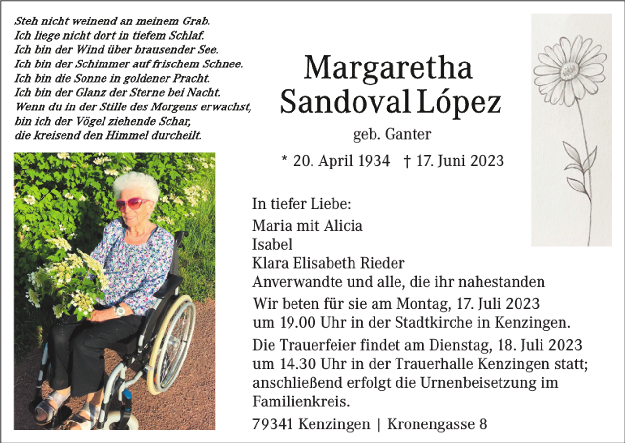 <p>geb. Ganter<br />* 20. April 1934 † 17. Juni 2023<br />In tiefer Liebe:<br />Maria mit Alicia<br />Isabel<br />Klara Elisabeth Rieder<br />Anverwandte und alle, die ihr nahestanden<br />Wir beten für sie am Montag, 17. Juli 2023<br />um 19.00 Uhr in der Stadtkirche in Kenzingen.<br />Die Trauerfeier findet am Dienstag, 18. Juli 2023<br />um 14.30 Uhr in der Trauerhalle Kenzingen statt;<br />anschließend erfolgt die Urnenbeisetzung im<br />Familienkreis.<br />79341 Kenzingen | Kronengasse 8</p>