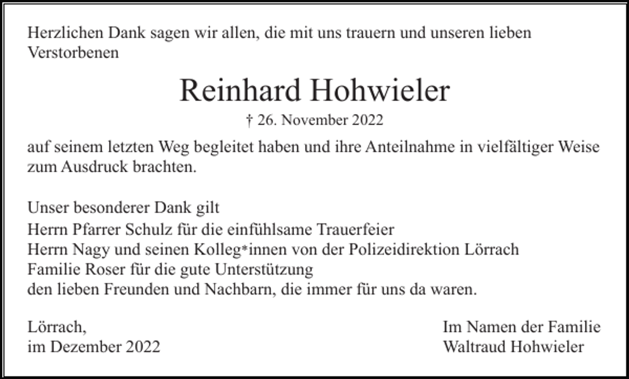 <p>Herzlichen Dank sagen wir allen, die mit uns trauern und unseren lieben<br />Verstorbenen</p><p>Reinhard Hohwieler<br />† 26. November 2022</p><p>auf seinem letzten Weg begleitet haben und ihre Anteilnahme in vielfältiger Weise<br />zum Ausdruck brachten.<br />Unser besonderer Dank gilt<br />Herrn Pfarrer Schulz für die einfühlsame Trauerfeier<br />Herrn Nagy und seinen Kolleg*innen von der Polizeidirektion Lörrach<br />Familie Roser für die gute Unterstützung<br />den lieben Freunden und Nachbarn, die immer für uns da waren.<br />Lörrach,<br />im Dezember 2022</p><p>Im Namen der Familie<br />Waltraud Hohwieler</p>