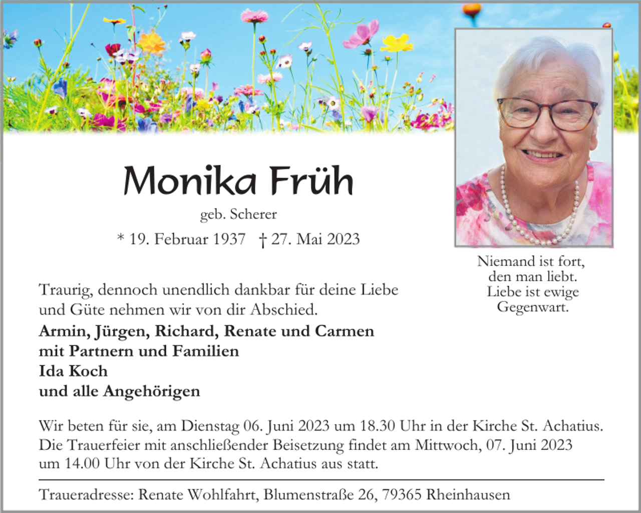 <p>Monika Früh<br />geb. Scherer</p><p>* 19. Februar 1937 † 27. Mai 2023<br />Traurig, dennoch unendlich dankbar für deine Liebe<br />und Güte nehmen wir von dir Abschied.<br />Armin, Jürgen, Richard, Renate und Carmen<br />mit Partnern und Familien<br />Ida Koch<br />und alle Angehörigen</p><p>Niemand ist fort,<br />den man liebt.<br />Liebe ist ewige<br />Gegenwart.</p><p>Wir beten für sie, am Dienstag 06. Juni 2023 um 18.30 Uhr in der Kirche St. Achatius.<br />Die Trauerfeier mit anschließender Beisetzung findet am Mittwoch, 07. Juni 2023<br />um 14.00 Uhr von der Kirche St. Achatius aus statt.<br />Traueradresse: Renate Wohlfahrt, Blumenstraße 26, 79365 Rheinhausen</p>