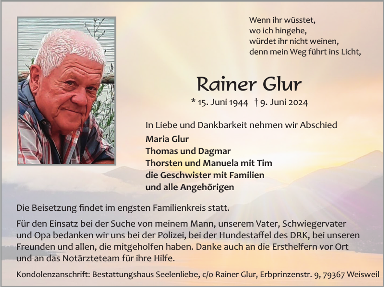 <p>Wenn ihr wüsstet,<br />wo ich hingehe,<br />würdet ihr nicht weinen,<br />denn mein Weg führt ins Licht,</p><p>Rainer Glur<br />* 15. Juni 1944 † 9. Juni 2024<br />In Liebe und Dankbarkeit nehmen wir Abschied<br />Maria Glur<br />Thomas und Dagmar<br />Thorsten und Manuela mit Tim<br />die Geschwister mit Familien<br />und alle Angehörigen<br />Die Beisetzung ﬁndet im engsten Familienkreis statt.<br />Für den Einsatz bei der Suche von meinem Mann, unserem Vater, Schwiegervater<br />und Opa bedanken wir uns bei der Polizei, bei der Hundestaﬀel des DRK, bei unseren<br />Freunden und allen, die mitgeholfen haben. Danke auch an die Ersthelfern vor Ort<br />und an das Notärzteteam für ihre Hilfe.<br />Kondolenzanschrift: Bestattungshaus Seelenliebe, c/o Rainer Glur, Erbprinzenstr. 9, 79367 Weisweil</p>
