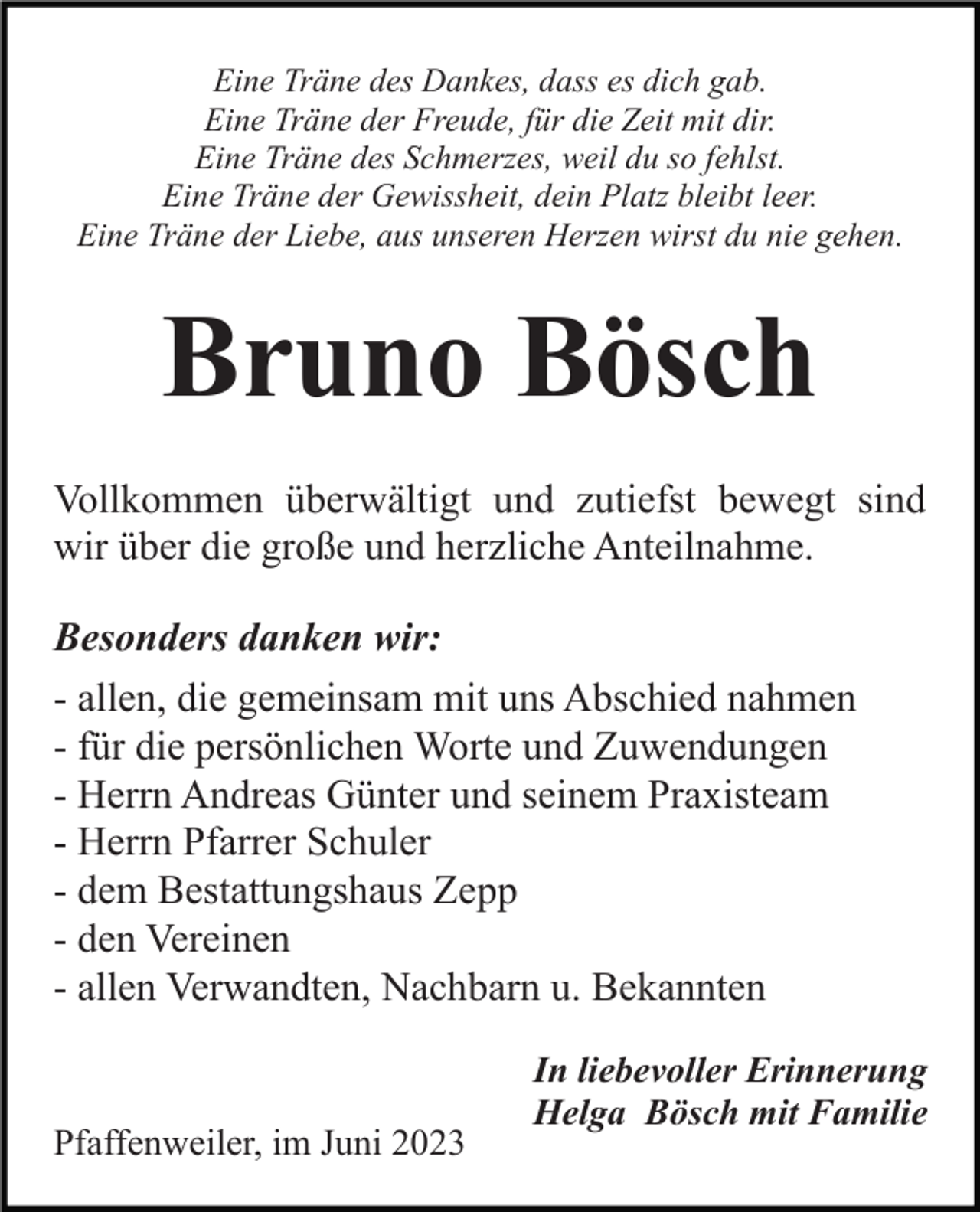 <p>Eine Träne des Dankes, dass es dich gab.<br />Eine Träne der Freude, für die Zeit mit dir.<br />Eine Träne des Schmerzes, weil du so fehlst.<br />Eine Träne der Gewissheit, dein Platz bleibt leer.<br />Eine Träne der Liebe, aus unseren Herzen wirst du nie gehen.</p><p>Bruno Bösch<br />Vollkommen überwältigt und zutiefst bewegt sind<br />wir über die große und herzliche Anteilnahme.<br />Besonders danken wir:<br />- allen, die gemeinsam mit uns Abschied nahmen<br />- für die persönlichen Worte und Zuwendungen<br />- Herrn Andreas Günter und seinem Praxisteam<br />- Herrn Pfarrer Schuler<br />- dem Bestattungshaus Zepp<br />- den Vereinen<br />- allen Verwandten, Nachbarn u. Bekannten</p><p>Pfaffenweiler, im Juni 2023</p><p>In liebevoller Erinnerung<br />Helga Bösch mit Familie</p>